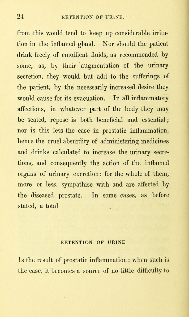 from this would tend to keep up considerable irrita- tion in the inflamed gland. Nor should the patient drink freely of emollient fluids, as recommended by some, as, by their augmentation of the urinary secretion, they would but add to the sufferings of the patient, by the necessarily increased desire they would cause for its evacuation. In all inflammatory affections, in whatever part of the body they may be seated, repose is both beneficial and essential; nor is this less the case in prostatic inflammation, hence the cruel absurdity of administering medicines and drinks calculated to increase the urinary secre- tions, and consequently the action of the inflamed organs of urinary excretion; for the whole of them, more or less, sympathise with and are affected by the diseased prostate. In some cases, as before stated, a total RETENTION OF URINE Is the result of prostatic inflammation ; when such is the case, it becomes a source of no little difficulty to