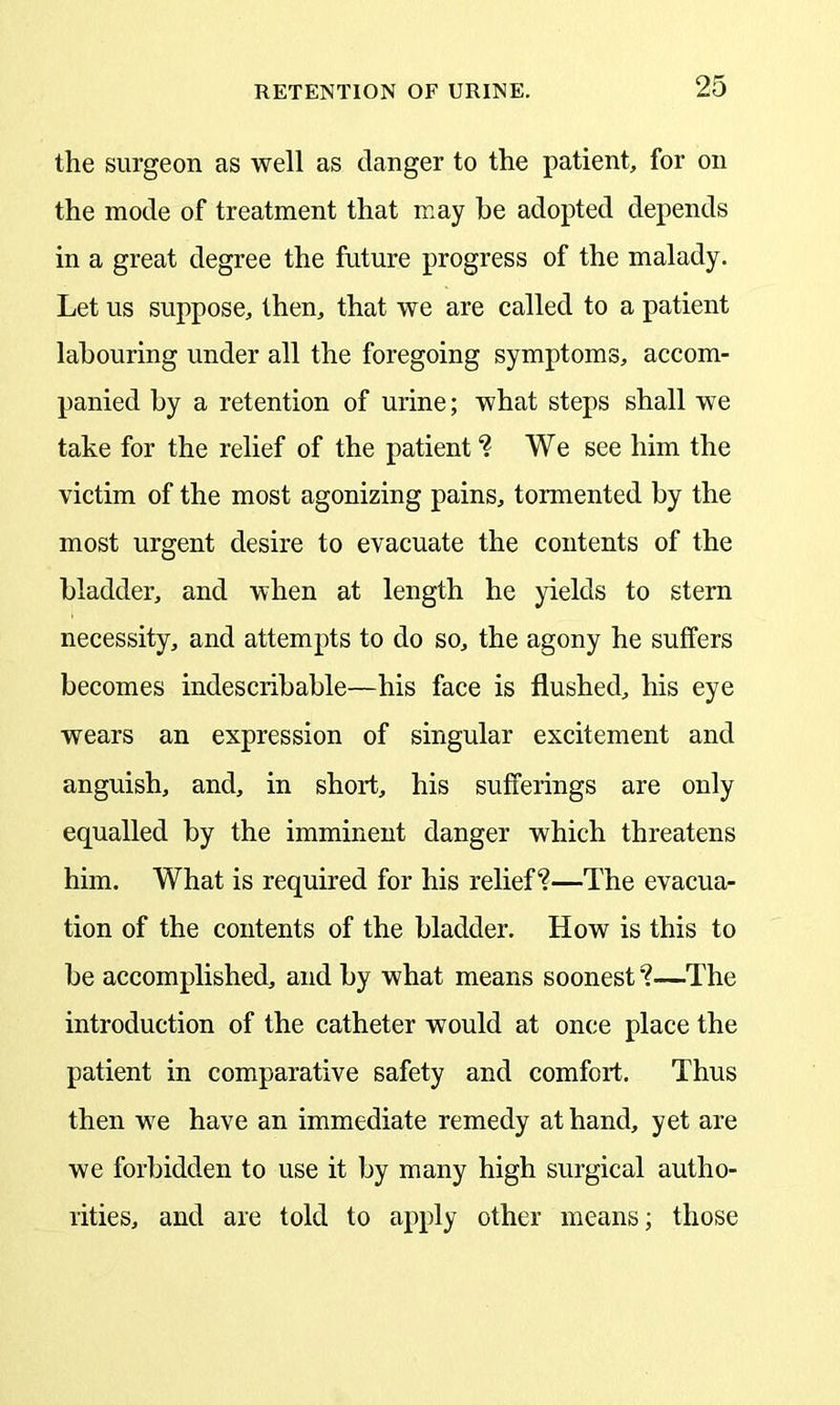 the surgeon as well as clanger to the patient, for on the mode of treatment that may he adopted depends in a great degree the future progress of the malady. Let us suppose, then, that we are called to a patient labouring under all the foregoing symptoms, accom- panied by a retention of urine; what steps shall we take for the relief of the patient? We see him the victim of the most agonizing pains, tormented by the most urgent desire to evacuate the contents of the bladder, and when at length he yields to stern necessity, and attempts to do so, the agony he suffers becomes indescribable—his face is flushed, his eye wears an expression of singular excitement and anguish, and, in short, his sufferings are only equalled by the imminent danger which threatens him. What is required for his relief?—The evacua- tion of the contents of the bladder. How is this to be accomplished, and by what means soonest ?—The introduction of the catheter would at once place the patient in comparative safety and comfort. Thus then we have an immediate remedy at hand, yet are we forbidden to use it by many high surgical autho- rities, and are told to apply other means; those