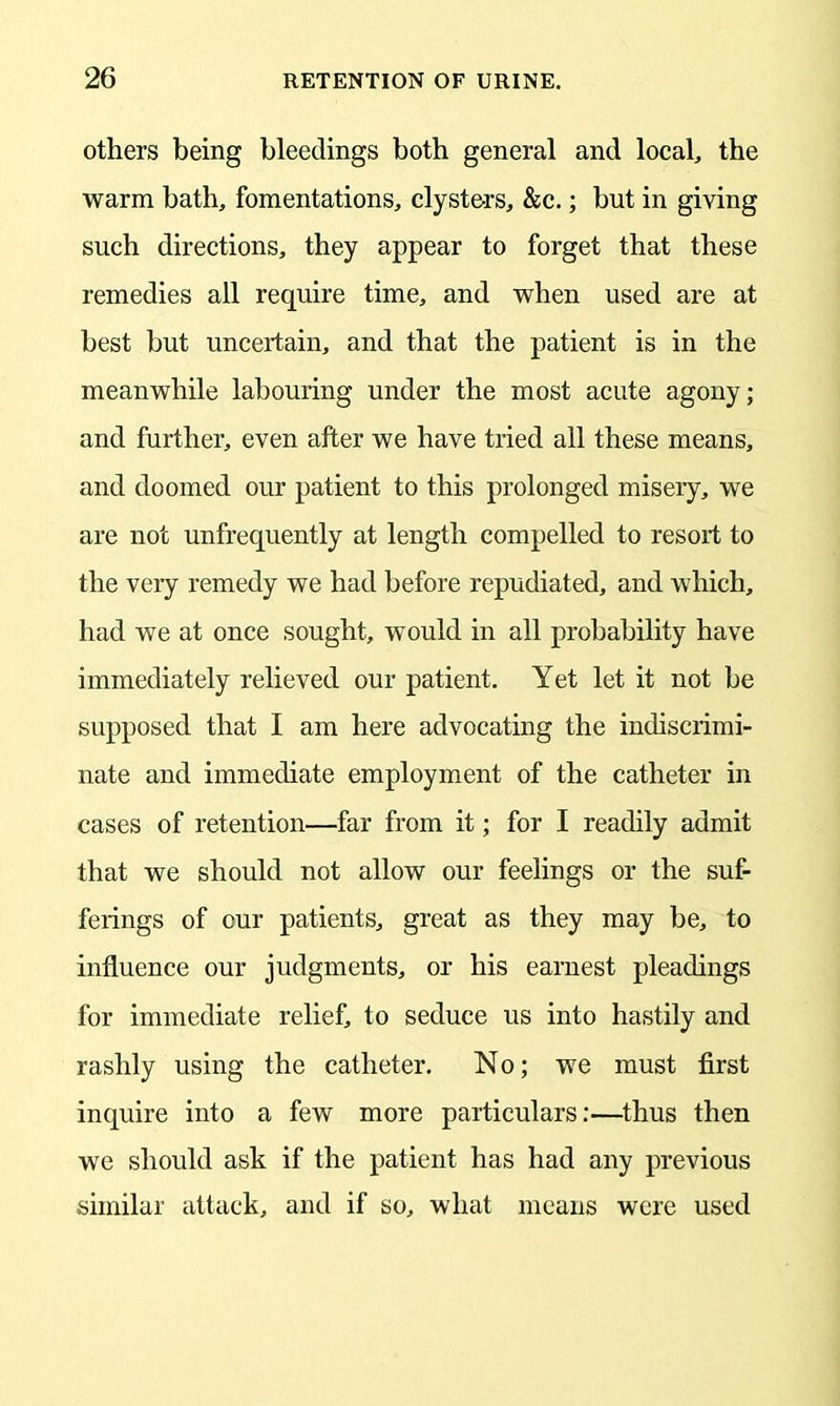 others being bleedings both general and local, the warm bath, fomentations, clyste-rs, &c.; but in giving such directions, they appear to forget that these remedies all require time, and when used are at best but uncertain, and that the patient is in the meanwhile labouring under the most acute agony; and further, even after we have tried all these means, and doomed our patient to this prolonged misery, we are not unfrequently at length compelled to resort to the very remedy we had before repudiated, and which, had we at once sought, would in all probability have immediately relieved our patient. Yet let it not be supposed that I am here advocating the indiscrimi- nate and immediate employment of the catheter in cases of retention—far from it; for I readily admit that we should not allow our feelings or the suf- ferings of our patients, great as they may be, to influence our judgments, or his earnest pleadings for immediate relief, to seduce us into hastily and rashly using the catheter. No; we must first inquire into a few more particulars:—thus then we should ask if the patient has had any previous similar attack, and if so, what means were used