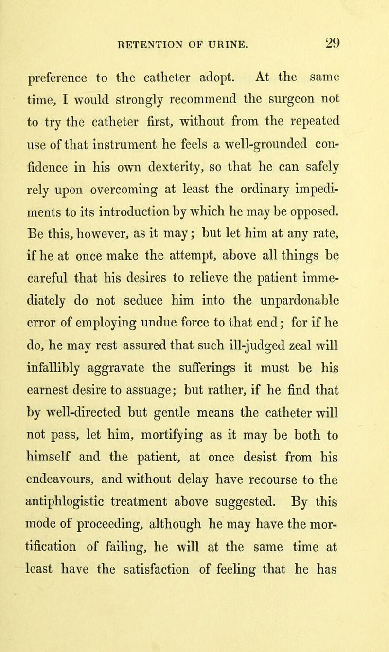 preference to the catheter adopt. At the same time, I would strongly recommend the surgeon not to try the catheter first, without from the repeated use of that instrument he feels a well-grounded con- fidence in his own dexterity, so that he can safely rely upon overcoming at least the ordinary impedi- ments to its introduction by which he may be opposed. Be this, however, as it may; but let him at any rate, if he at once make the attempt, above all things be careful that his desires to relieve the patient imme- diately do not seduce him into the unpardonable error of employing undue force to that end; for if he do, he may rest assured that such ill-judged zeal will infallibly aggravate the sufferings it must be his earnest desire to assuage; but rather, if he find that by well-directed but gentle means the catheter will not pass, let him, mortifying as it may be both to himself and the patient, at once desist from his endeavours, and without delay have recourse to the antiphlogistic treatment above suggested. By this mode of proceeding, although he may have the mor- tification of failing, he will at the same time at least have the satisfaction of feeling that he has