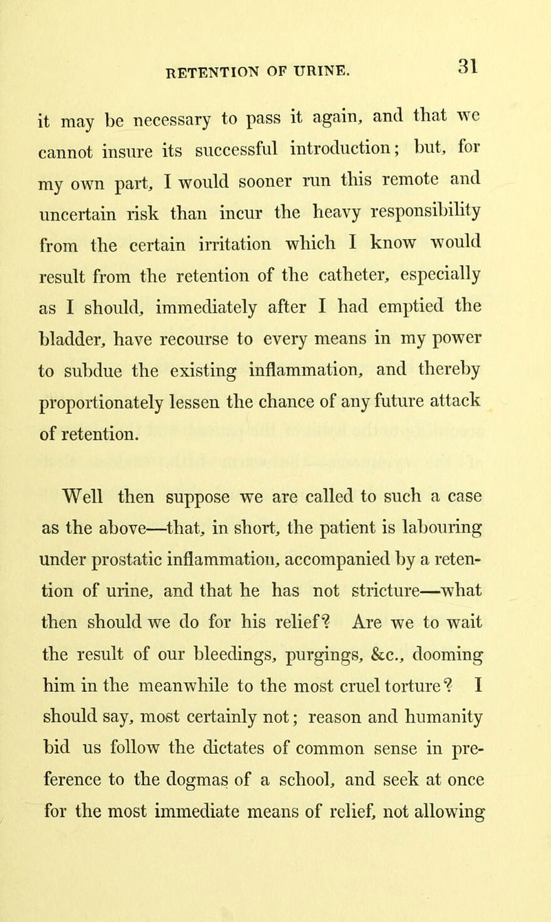 it may be necessary to pass it again, and that we cannot insure its successful introduction; but, for my own part, I would sooner run this remote and uncertain risk than incur the heavy responsibility from the certain irritation which I know would result from the retention of the catheter, especially as I should, immediately after I had emptied the bladder, have recourse to every means in my power to subdue the existing inflammation, and thereby proportionately lessen the chance of any future attack of retention. Well then suppose we are called to such a case as the above—that, in short, the patient is labouring under prostatic inflammation, accompanied by a reten- tion of urine, and that he has not stricture—what then should we do for his relief4? Are we to wait the result of our bleedings, purgings, &c., dooming him in the meanwhile to the most cruel torture *? I should say, most certainly not; reason and humanity bid us follow the dictates of common sense in pre- ference to the dogmas of a school, and seek at once for the most immediate means of relief, not allowing