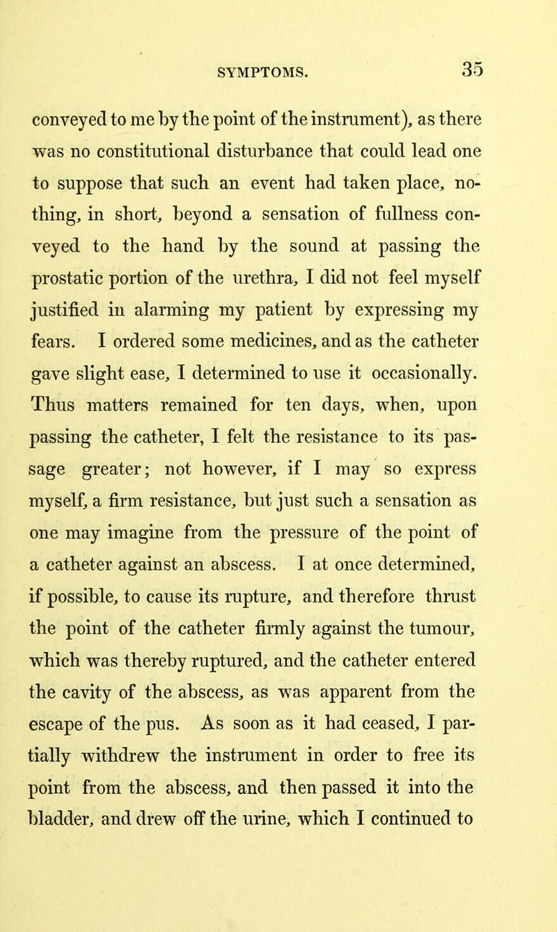 conveyed to me by the point of the instrument), as there was no constitutional disturbance that could lead one to suppose that such an event had taken place, no- thing, in short, beyond a sensation of fullness con- veyed to the hand by the sound at passing the prostatic portion of the urethra, I did not feel myself justified in alarming my patient by expressing my fears. I ordered some medicines, and as the catheter gave slight ease, I determined to use it occasionally. Thus matters remained for ten days, when, upon passing the catheter, I felt the resistance to its pas- sage greater; not however, if I may so express myself, a firm resistance, but just such a sensation as one may imagine from the pressure of the point of a catheter against an abscess. I at once determined, if possible, to cause its rupture, and therefore thrust the point of the catheter firmly against the tumour, which was thereby ruptured, and the catheter entered the cavity of the abscess, as was apparent from the escape of the pus. As soon as it had ceased, I par- tially withdrew the instrument in order to free its point from the abscess, and then passed it into the bladder, and drew off the urine, which I continued to