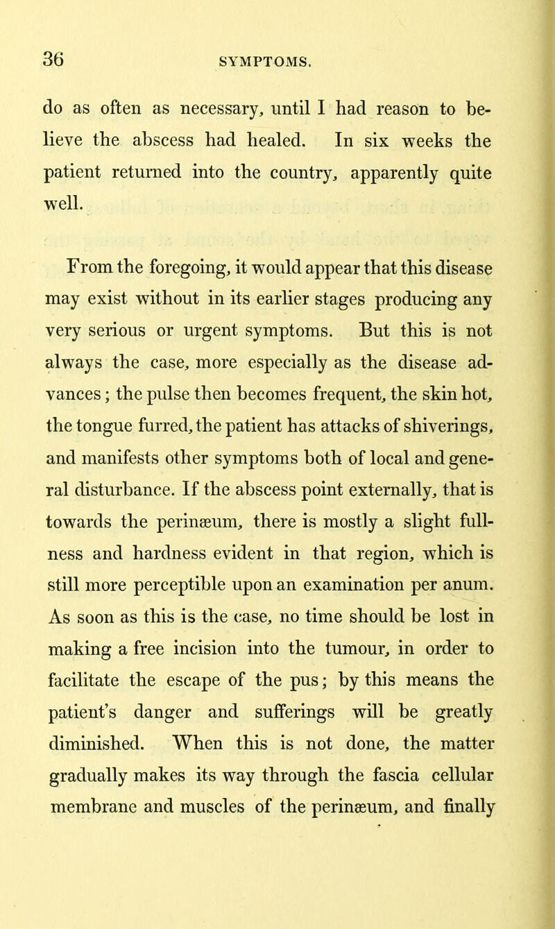 do as often as necessary, until I had reason to be- lieve the abscess had healed. In six weeks the patient returned into the country, apparently quite well. From the foregoing, it would appear that this disease may exist without in its earlier stages producing any very serious or urgent symptoms. But this is not always the case, more especially as the disease ad- vances ; the pulse then becomes frequent, the skin hot, the tongue furred, the patient has attacks of shiverings, and manifests other symptoms both of local and gene- ral disturbance. If the abscess point externally, that is towards the perinseum, there is mostly a slight full- ness and hardness evident in that region, which is still more perceptible upon an examination per anum. As soon as this is the case, no time should be lost in making a free incision into the tumour, in order to facilitate the escape of the pus; by this means the patient’s danger and sufferings will be greatly diminished. When this is not done, the matter gradually makes its way through the fascia cellular membrane and muscles of the perinseum, and finally