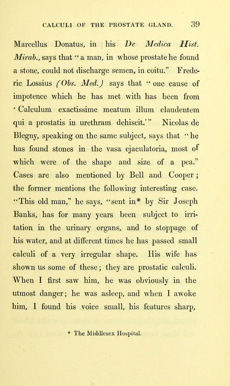 Marcellus Donatus, in his De Medica Hist. Mirab., says that “ a man, in whose prostate he found a stone, could not discharge semen, in coitu.” Frede- ric Lossius (Obs. Med.) says that “ one cause of impotence which he has met with has been from * Calculum exactissime meatum ilium claudentem qui a prostatis in urethram dehiscit.’” Nicolas de Blegny, speaking on the same subject, says that “he has found stones in the vasa ejaculatoria, most of which were of the shape and size of a pea.” Cases are also mentioned by Bell and Cooper; the former mentions the following interesting case. “This old man,” he says, “sent in* by Sir Joseph Banks, has for many years been subject to irri- tation hi the urinary organs, and to stoppage of his water, and at different times he has passed small calculi of a very irregular shape. His wife has shown us some of these; they are prostatic calculi. When I first saw him, he was obviously in the utmost danger; he was asleep, and when I awoke him, I found his voice small, his features sharp. The Middlesex Hospital.