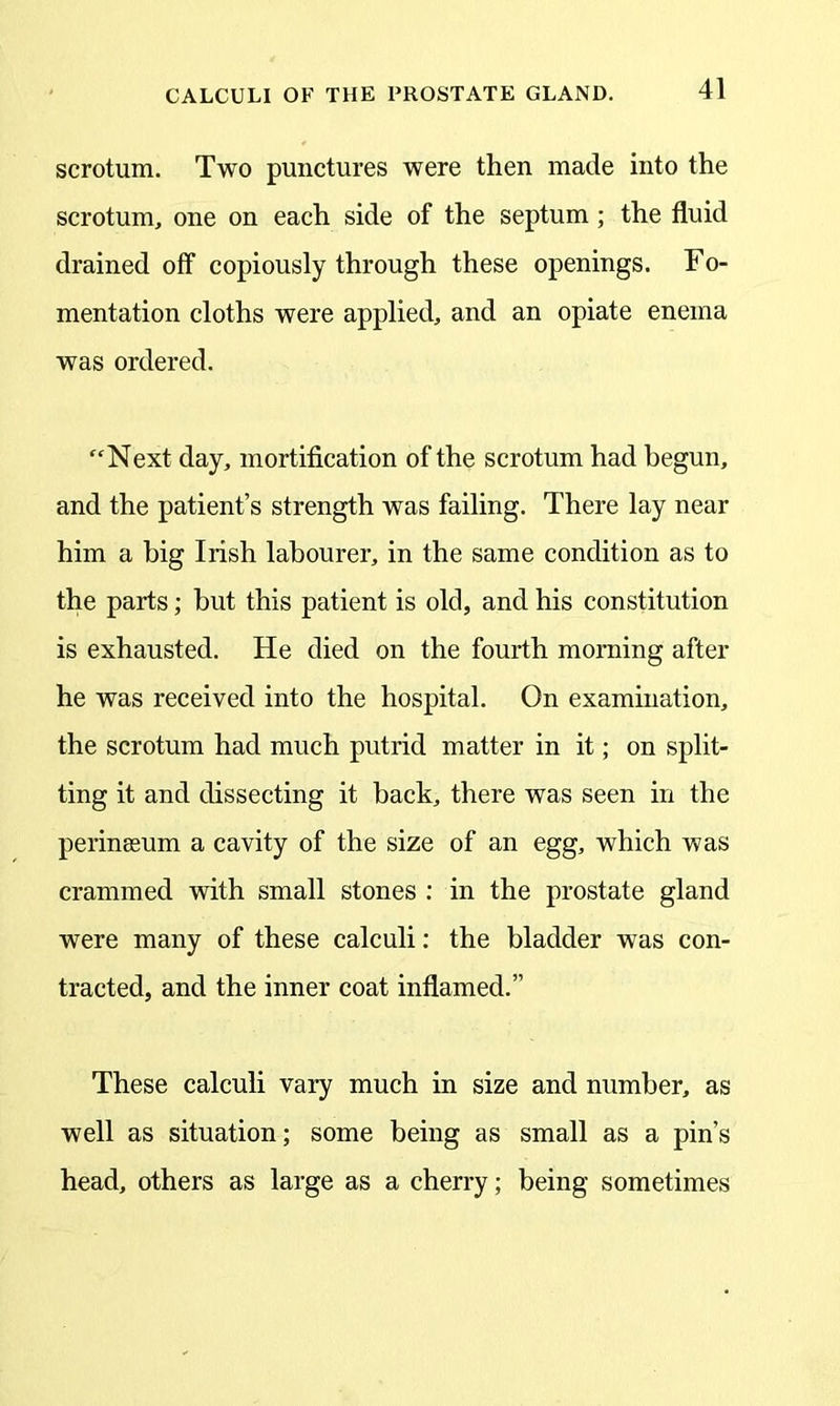 scrotum. Two punctures were then made into the scrotum, one on each side of the septum ; the fluid drained off copiously through these openings. Fo- mentation cloths were applied, and an opiate enema was ordered. “Next day, mortification of the scrotum had begun, and the patient’s strength was failing. There lay near him a big Irish labourer, in the same condition as to the parts; but this patient is old, and his constitution is exhausted. He died on the fourth morning after he was received into the hospital. On examination, the scrotum had much putrid matter in it; on split- ting it and dissecting it back, there was seen in the perinseum a cavity of the size of an egg, which was crammed with small stones : in the prostate gland were many of these calculi: the bladder was con- tracted, and the inner coat inflamed.” These calculi vary much in size and number, as well as situation; some being as small as a pin’s head, others as large as a cherry; being sometimes