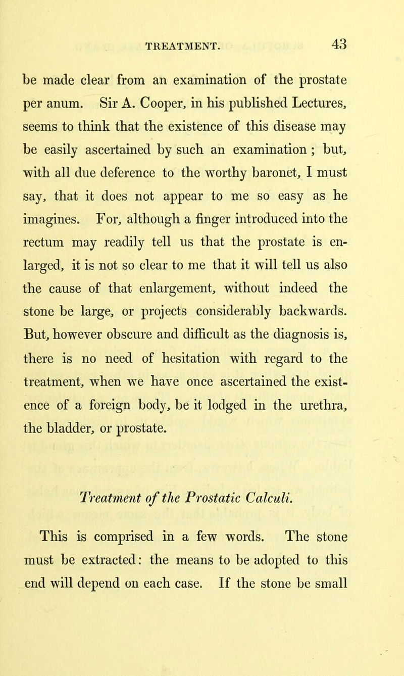 be made clear from an examination of the prostate per anum. Sir A. Cooper, in his published Lectures, seems to think that the existence of this disease may be easily ascertained by such an examination ; but, with all due deference to the worthy baronet, I must say, that it does not appear to me so easy as he imagines. For, although a finger introduced into the rectum may readily tell us that the prostate is en- larged, it is not so clear to me that it will tell us also the cause of that enlargement, without indeed the stone be large, or projects considerably backwards. But, however obscure and difficult as the diagnosis is, there is no need of hesitation with regard to the treatment, when we have once ascertained the exist- ence of a foreign body, be it lodged in the urethra, the bladder, or prostate. Treatment of the Prostatic Calculi. This is comprised in a few words. The stone must be extracted: the means to be adopted to this end will depend on each case. If the stone be small