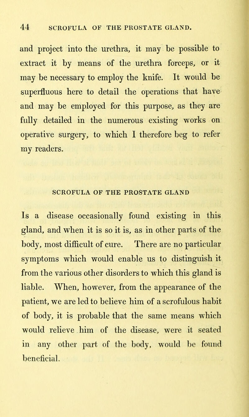 and project into the urethra, it may be possible to extract it by means of the urethra forceps, or it may be necessary to employ the knife. It would be superfluous here to detail the operations that have and may be employed for this purpose, as they are fully detailed in the numerous existing works on operative surgery, to which I therefore beg to refer my readers. SCROFULA OF THE PROSTATE GLAND Is a disease occasionally found existing in this gland, and when it is so it is, as in other parts of the body, most difficult of cure. There are no particular symptoms which would enable us to distinguish it from the various other disorders to which this gland is liable. When, however, from the appearance of the patient, we are led to believe him of a scrofulous habit of body, it is probable that the same means which would relieve him of the disease, were it seated in any other part of the body, would be found beneficial.