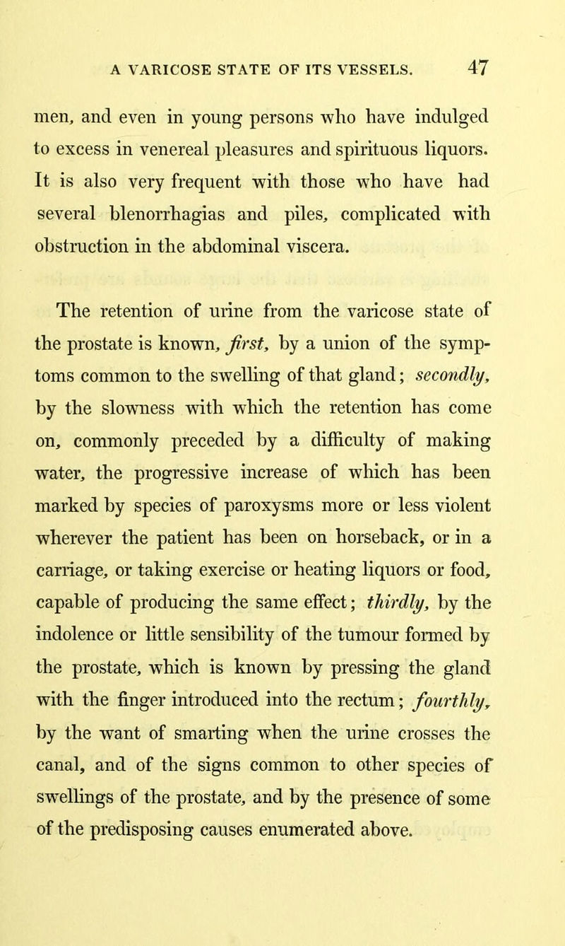 men, and even in young persons who have indulged to excess in venereal pleasures and spirituous liquors. It is also very frequent with those who have had several blenorrhagias and piles, complicated with obstruction in the abdominal viscera. The retention of urine from the varicose state of the prostate is known, first, by a union of the symp- toms common to the swelling of that gland; secondly, by the slowness with which the retention has come on, commonly preceded by a difficulty of making water, the progressive increase of which has been marked by species of paroxysms more or less violent wherever the patient has been on horseback, or in a carriage, or taking exercise or heating liquors or food, capable of producing the same effect; thirdly, by the indolence or little sensibility of the tumour formed by the prostate, which is known by pressing the gland with the finger introduced into the rectum; fourthly, by the want of smarting when the urine crosses the canal, and of the signs common to other species of swellings of the prostate, and by the presence of some of the predisposing causes enumerated above.
