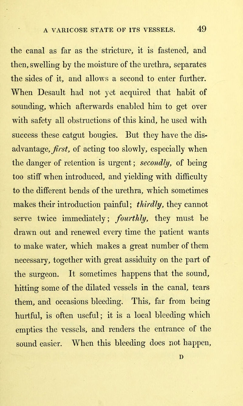 the canal as far as the stricture, it is fastened, and then, swelling by the moisture of the urethra, separates the sides of it, and allows a second to enter further. When Desault had not yet acquired that habit of sounding, which afterwards enabled him to get over with safety all obstructions of this kind, he used with success these catgut bougies. But they have the dis- advantage, first, of acting too slowly, especially when the danger of retention is urgent; secondly, of being too stiff when introduced, and yielding with difficulty to the different bends of the urethra, which sometimes makes their introduction painful; thirdly, they cannot serve twice immediately; fourthly, they must be drawn out and renewed every time the patient wants to make water, which makes a great number of them necessary, together with great assiduity on the part of the surgeon. It sometimes happens that the sound, hitting some of the dilated vessels in the canal, tears them, and occasions bleeding. This, far from being hurtful, is often useful; it is a local bleeding which empties the vessels, and renders the entrance of the sound easier. When this bleeding does not happen. D