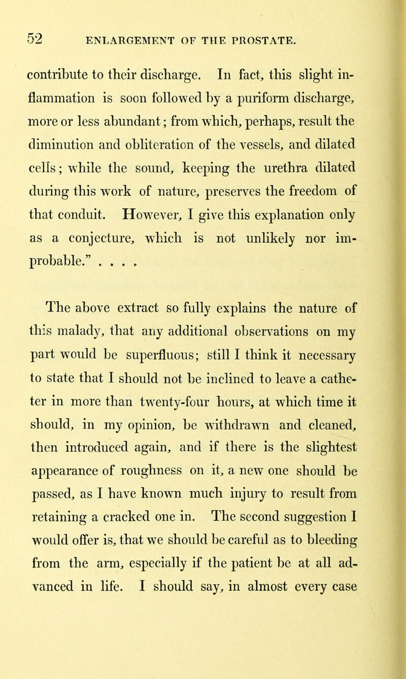 contribute to their discharge. In fact, this slight in- flammation is soon followed by a puriform discharge, more or less abundant; from which, perhaps, result the diminution and obliteration of the vessels, and dilated cells; while the sound, keeping the urethra dilated during this work of nature, preserves the freedom of that conduit. However, I give this explanation only as a conjecture, which is not unlikely nor im- probable.” .... The above extract so fully explains the nature of this malady, that any additional observations on my part wTould be superfluous; still I think it necessary to state that I should not be inclined to leave a cathe- ter in more than twenty-four hours, at which time it should, in my opinion, be withdrawn and cleaned, then introduced again, and if there is the slightest appearance of roughness on it, a new one should be passed, as I have known much injury to result from retaining a cracked one in. The second suggestion I would offer is, that we should be careful as to bleeding from the arm, especially if the patient be at all ad- vanced in life. I should say, in almost every case