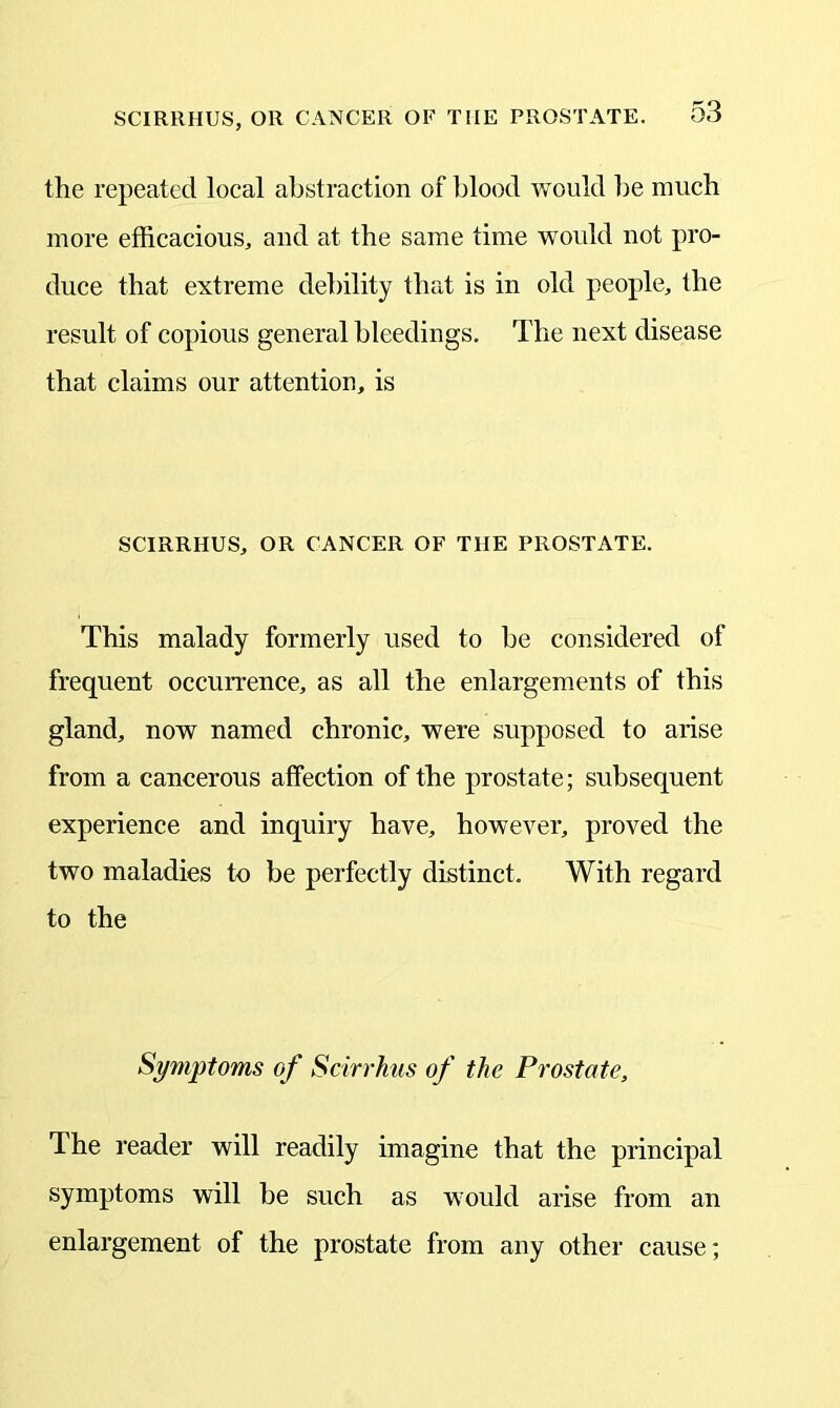 SCIRRHUS, OR CANCER OF THE PROSTATE. the repeated local abstraction of blood would be much more efficacious, and at the same time would not pro- duce that extreme debility that is in old people, the result of copious general bleedings. The next disease that claims our attention, is SCIRRHUS, OR CANCER OF THE PROSTATE. This malady formerly used to be considered of frequent occurrence, as all the enlargements of this gland, now named chronic, were supposed to arise from a cancerous affection of the prostate; subsequent experience and inquiry have, however, proved the two maladies to be perfectly distinct. With regard to the Symptoms of Scirrhus of the Prostate, The reader will readily imagine that the principal symptoms will be such as would arise from an enlargement of the prostate from any other cause;