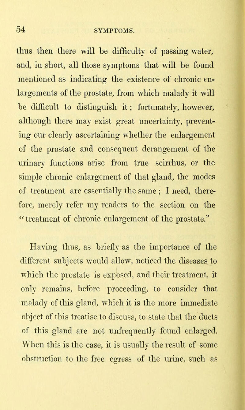 thus then there will be difficulty of passing water, and, in short, all those symptoms that will he found mentioned as indicating the existence of chronic en- largements of the prostate, from which malady it will he difficult to distinguish it; fortunately, however, although there may exist great uncertainty, prevent- ing our clearly ascertaining whether the enlargement of the prostate and consequent derangement of the urinary functions arise from true scirrhus, or the simple chronic enlargement of that gland, the modes of treatment are essentially the same ; I need, there- fore, merely refer my readers to the section on the “ treatment of chronic enlargement of the prostate.” Having thus, as briefly as the importance of the different subjects would allow, noticed the diseases to which the prostate is exposed, and their treatment, it only remains, before proceeding, to consider that malady of this gland, which it is the more immediate object of this treatise to discuss, to state that the ducts of this gland are not unfrequently found enlarged. When this is the case, it is usually the result of some obstruction to the free egress of the urine, such as