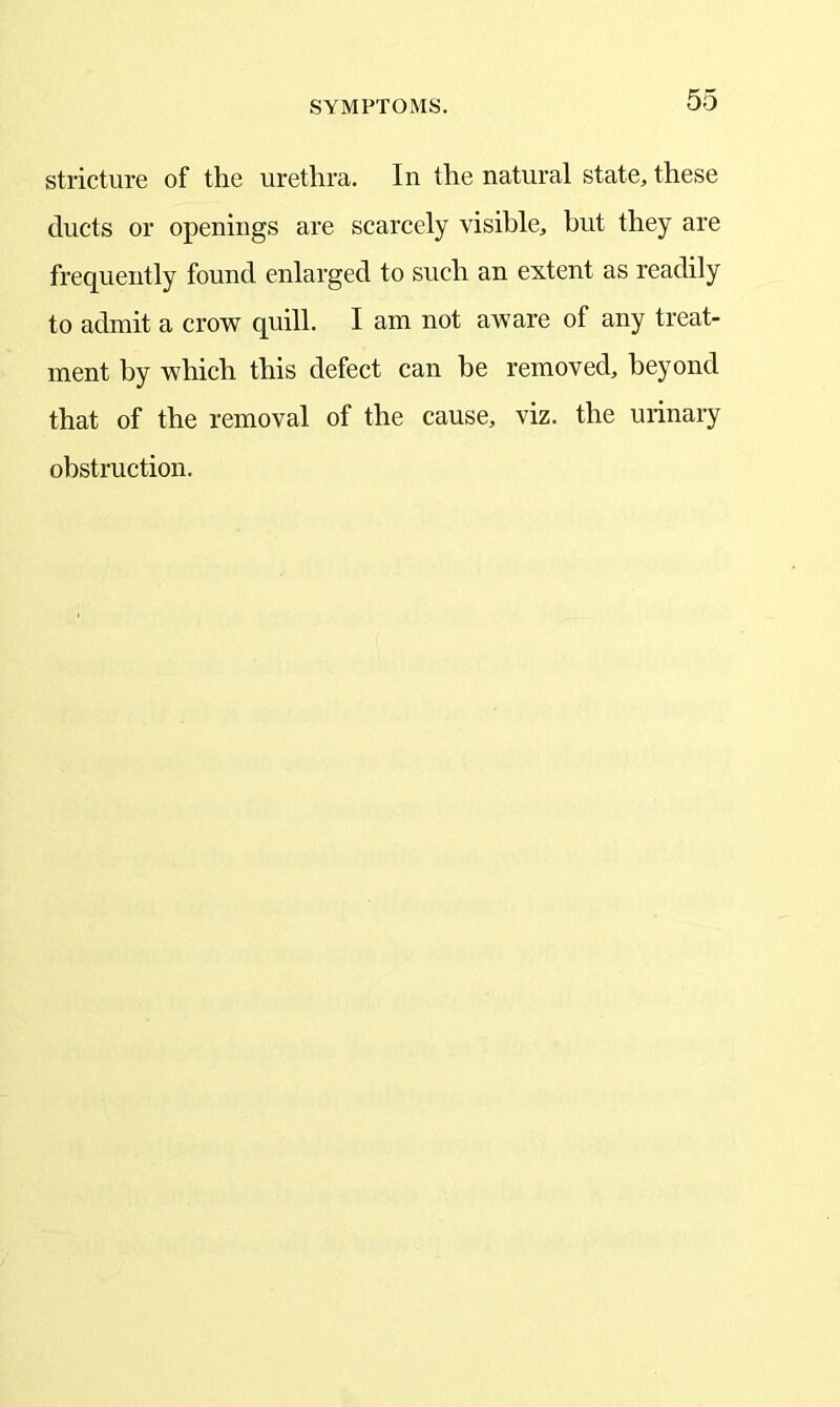stricture of the urethra. In the natural state, these ducts or openings are scarcely visible, but they are frequently found enlarged to such an extent as readily to admit a crow quill. I am not aware of any treat- ment by which this defect can be removed, beyond that of the removal of the cause, viz. the urinary obstruction.