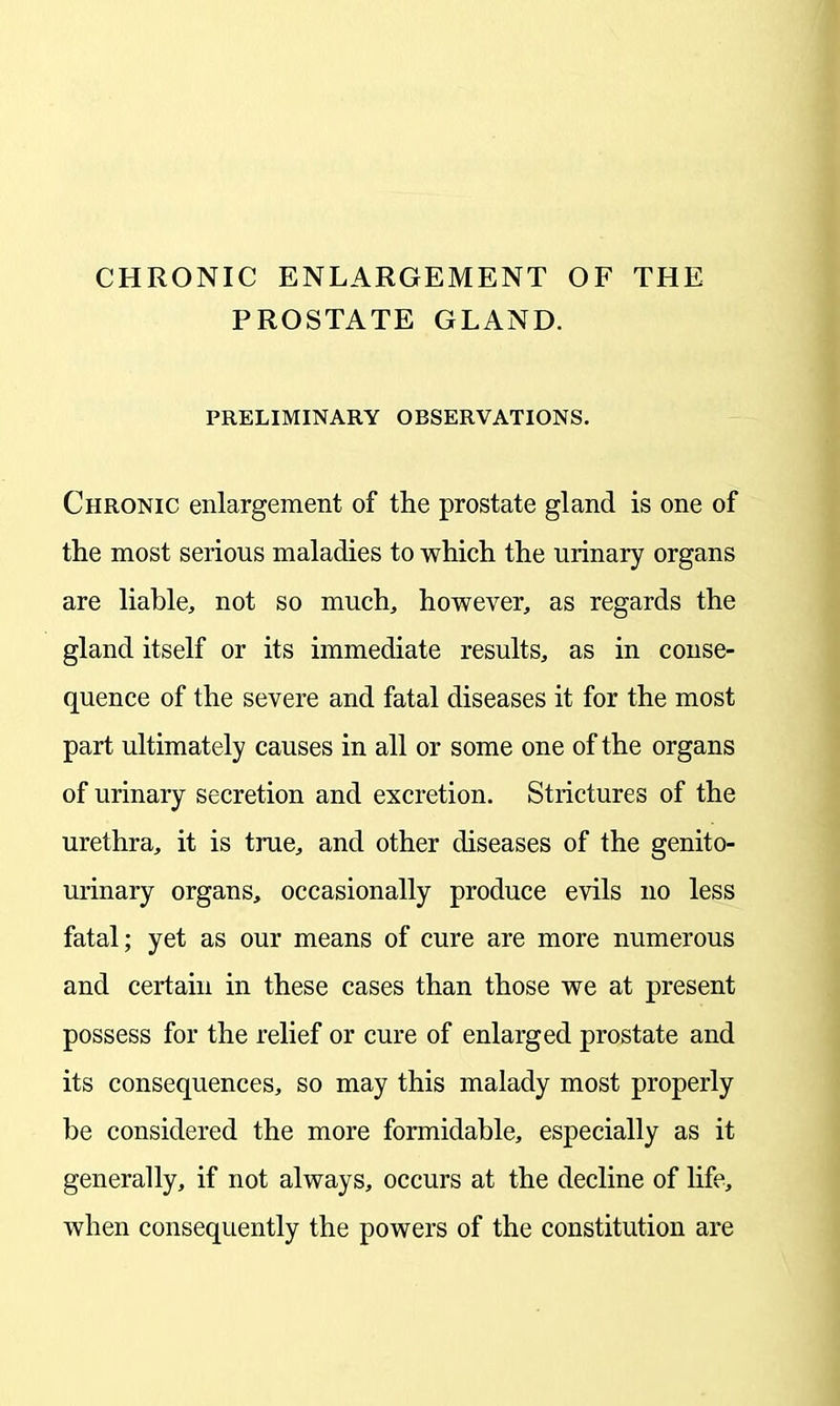 CHRONIC ENLARGEMENT OF THE PROSTATE GLAND. PRELIMINARY OBSERVATIONS. Chronic enlargement of the prostate gland is one of the most serious maladies to which the urinary organs are liable, not so much, however, as regards the gland itself or its immediate results, as in conse- quence of the severe and fatal diseases it for the most part ultimately causes in all or some one of the organs of urinary secretion and excretion. Strictures of the urethra, it is true, and other diseases of the genito- urinary organs, occasionally produce evils no less fatal; yet as our means of cure are more numerous and certain in these cases than those we at present possess for the relief or cure of enlarged prostate and its consequences, so may this malady most properly be considered the more formidable, especially as it generally, if not always, occurs at the decline of life, when consequently the powers of the constitution are