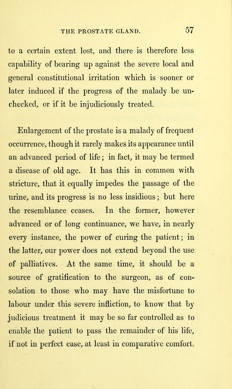 to a certain extent lost, and there is therefore less capability of bearing up against the severe local and general constitutional irritation which is sooner or later induced if the progress of the malady be un- checked, or if it be injudiciously treated. Enlargement of the prostate is a malady of frequent occurrence, though it rarely makes its appearance until an advanced period of life; in fact, it may he termed a disease of old age. It has this in common with stricture, that it equally impedes the passage of the urine, and its progress is no less insidious; but here the resemblance ceases. In the former, however advanced or of long continuance, we have, in nearly every instance, the power of curing the patient; in the latter, our power does not extend beyond the use of palliatives. At the same time, it should be a source of gratification to the surgeon, as of con- solation to those who may have the misfortune to labour under this severe infliction, to know that by judicious treatment it may be so far controlled as to enable the patient to pass the remainder of his life, if not in perfect ease, at least in comparative comfort.