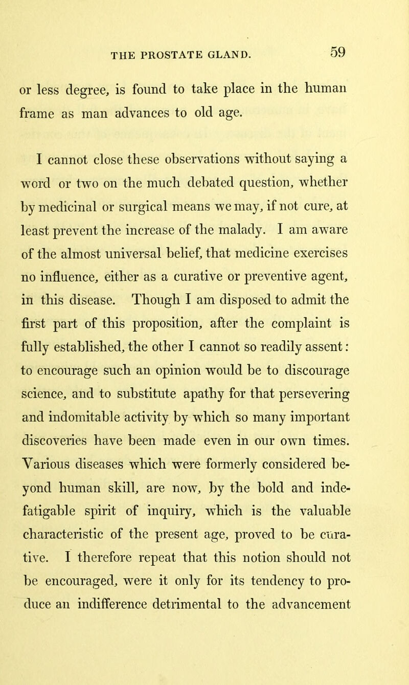 or less degree, is found to take place in the human frame as man advances to old age. I cannot close these observations without saying a word or two on the much debated question, whether by medicinal or surgical means we may, if not cure, at least prevent the increase of the malady. I am aware of the almost universal belief, that medicine exercises no influence, either as a curative or preventive agent, in this disease. Though I am disposed to admit the first part of this proposition, after the complaint is fully established, the other I cannot so readily assent: to encourage such an opinion would be to discourage science, and to substitute apathy for that persevering and indomitable activity by which so many important discoveries have been made even in our own times. Various diseases which were formerly considered be- yond human skill, are now, by the bold and inde- fatigable spirit of inquiry, which is the valuable characteristic of the present age, proved to be cura- tive. I therefore repeat that this notion should not be encouraged, were it only for its tendency to pro- duce an indifference detrimental to the advancement