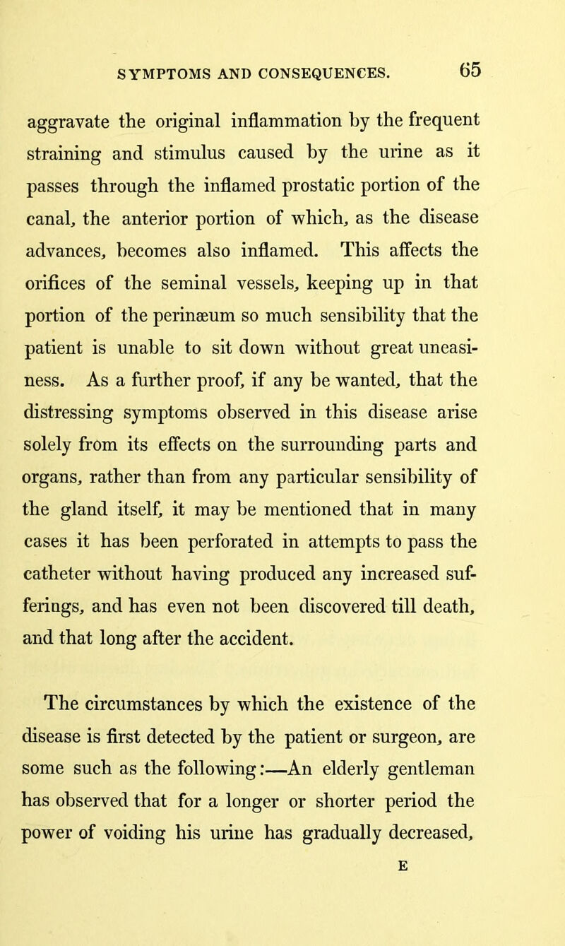 aggravate the original inflammation by the frequent straining and stimulus caused by the urine as it passes through the inflamed prostatic portion of the canal, the anterior portion of which, as the disease advances, becomes also inflamed. This affects the orifices of the seminal vessels, keeping up in that portion of the perinaeum so much sensibility that the patient is unable to sit down without great uneasi- ness. As a further proof, if any be wanted, that the distressing symptoms observed in this disease arise solely from its effects on the surrounding parts and organs, rather than from any particular sensibility of the gland itself, it may be mentioned that in many cases it has been perforated in attempts to pass the catheter without having produced any increased suf- ferings, and has even not been discovered till death, and that long after the accident. The circumstances by which the existence of the disease is first detected by the patient or surgeon, are some such as the following:—An elderly gentleman has observed that for a longer or shorter period the power of voiding his urine has gradually decreased, E