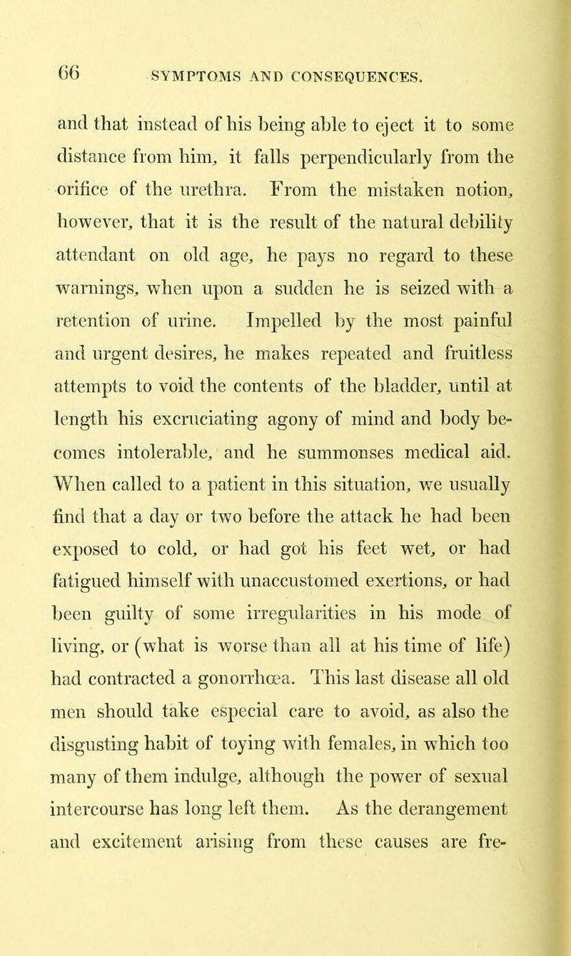 and that instead of his being able to eject it to some distance from him, it falls perpendicularly from the orifice of the urethra. From the mistaken notion, however, that it is the result of the natural debility attendant on old age, he pays no regard to these warnings, when upon a sudden he is seized with a retention of urine. Impelled by the most painful and urgent desires, he makes repeated and fruitless attempts to void the contents of the bladder, until at length his excruciating agony of mind and body be- comes intolerable, and he summonses medical aid. When called to a patient in this situation, wre usually find that a day or two before the attack he had been exposed to cold, or had got his feet wet, or had fatigued himself with unaccustomed exertions, or had been guilty of some irregularities in his mode of living, or (what is worse than all at his time of life) had contracted a gonorrhoea. This last disease all old men should take especial care to avoid, as also the disgusting habit of toying with females, in which too many of them indulge, although the power of sexual intercourse has long left them. As the derangement and excitement arising from these causes are fre-