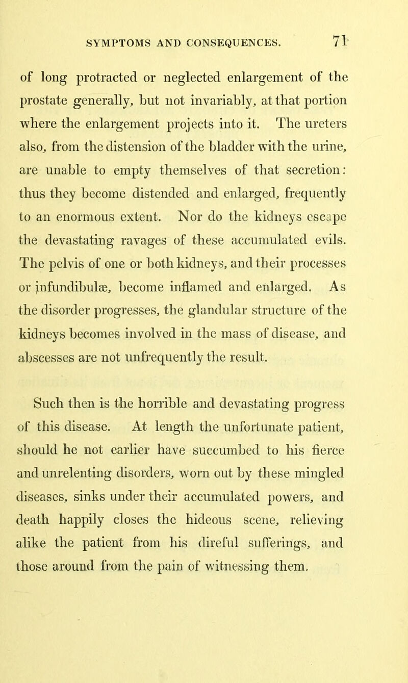 of long protracted or neglected enlargement of the prostate generally, hut not invariably, at that portion where the enlargement projects into it. The ureters also, from the distension of the bladder with the urine, are unable to empty themselves of that secretion: thus they become distended and enlarged, frequently to an enormous extent. Nor do the kidneys escape the devastating ravages of these accumulated evils. The pelvis of one or both kidneys, and their processes or infundibulee, become inflamed and enlarged. As the disorder progresses, the glandular structure of the kidneys becomes involved in the mass of disease, and abscesses are not unfrequently the result. Such then is the horrible and devastating progress of this disease. At length the unfortunate patient, should he not earlier have succumbed to his fierce and unrelenting disorders, worn out by these mingled diseases, sinks under their accumulated powers, and death happily closes the hideous scene, relieving alike the patient from his direful sufferings, and those around from the pain of witnessing them.