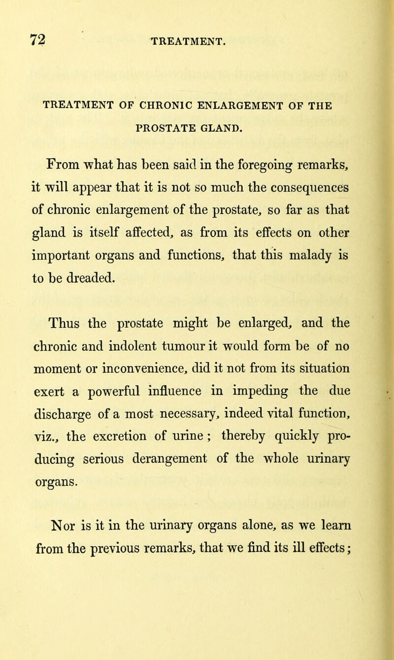 TREATMENT OF CHRONIC ENLARGEMENT OF THE PROSTATE GLAND. From what has been said in the foregoing remarks, it will appear that it is not so much the consequences of chronic enlargement of the prostate, so far as that gland is itself affected, as from its effects on other important organs and functions, that this malady is to be dreaded. Thus the prostate might be enlarged, and the chronic and indolent tumour it would form be of no moment or inconvenience, did it not from its situation exert a powerful influence in impeding the due discharge of a most necessary, indeed vital function, viz., the excretion of urine; thereby quickly pro- ducing serious derangement of the whole urinary organs. Nor is it in the urinary organs alone, as we learn from the previous remarks, that we find its ill effects;