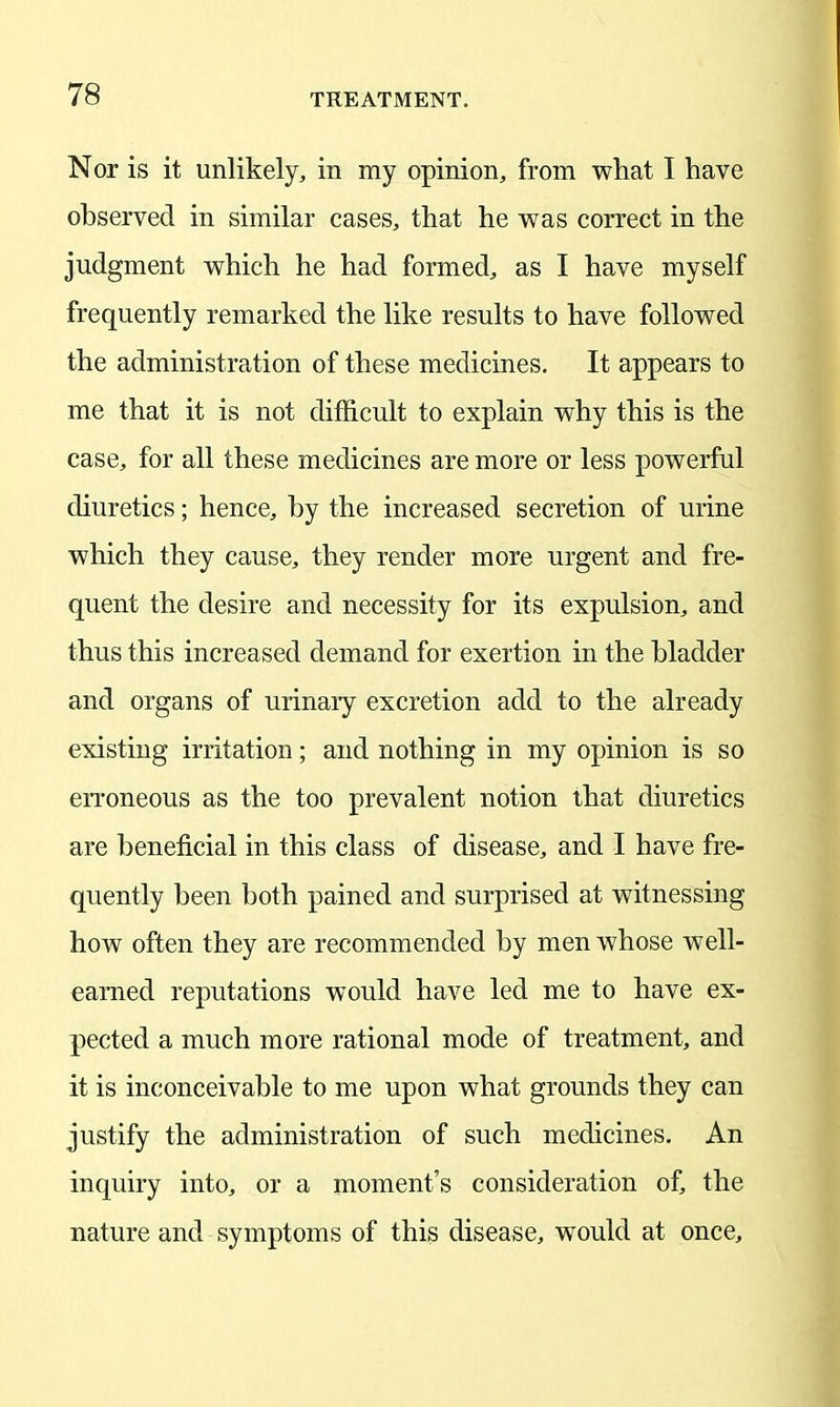 Nor is it unlikely, in my opinion, from what I have observed in similar cases, that he was correct in the judgment which he had formed, as I have myself frequently remarked the like results to have followed the administration of these medicines. It appears to me that it is not difficult to explain why this is the case, for all these medicines are more or less powerful diuretics; hence, by the increased secretion of urine which they cause, they render more urgent and fre- quent the desire and necessity for its expulsion, and thus this increased demand for exertion in the bladder and organs of urinary excretion add to the already existing irritation; and nothing in my opinion is so erroneous as the too prevalent notion that diuretics are beneficial in this class of disease, and I have fre- quently been both pained and surprised at witnessing how often they are recommended by men whose well- earned reputations would have led me to have ex- pected a much more rational mode of treatment, and it is inconceivable to me upon what grounds they can justify the administration of such medicines. An inquiry into, or a moment’s consideration of, the nature and symptoms of this disease, would at once.