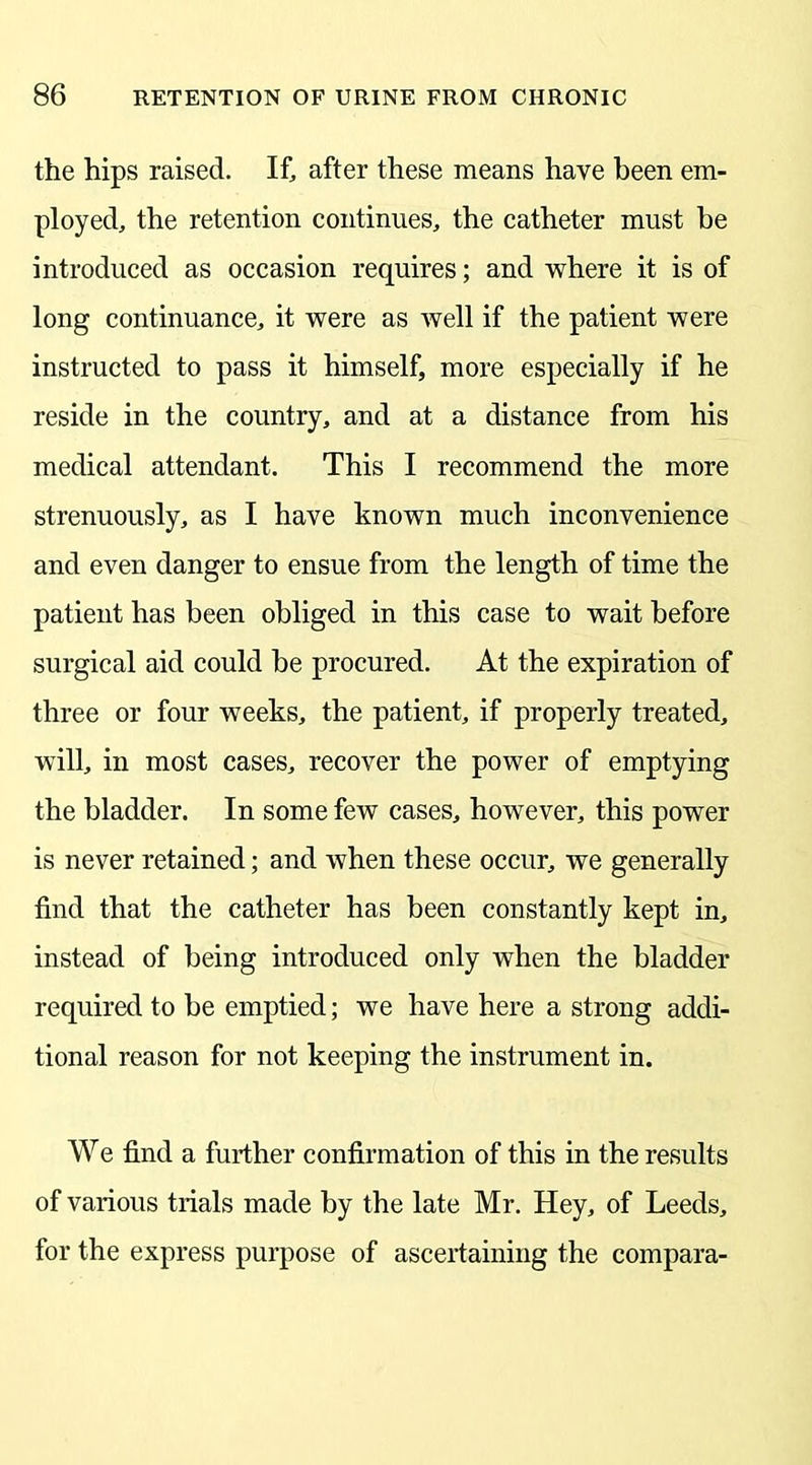 the hips raised. If, after these means have been em- ployed, the retention continues, the catheter must be introduced as occasion requires; and where it is of long continuance, it were as well if the patient were instructed to pass it himself, more especially if he reside in the country, and at a distance from his medical attendant. This I recommend the more strenuously, as I have known much inconvenience and even danger to ensue from the length of time the patient has been obliged in this case to wait before surgical aid could be procured. At the expiration of three or four weeks, the patient, if properly treated, will, in most cases, recover the power of emptying the bladder. In some few cases, however, this power is never retained; and when these occur, we generally find that the catheter has been constantly kept in, instead of being introduced only when the bladder required to be emptied; we have here a strong addi- tional reason for not keeping the instrument in. We find a further confirmation of this in the results of various trials made by the late Mr. Hey, of Leeds, for the express purpose of ascertaining the compara-