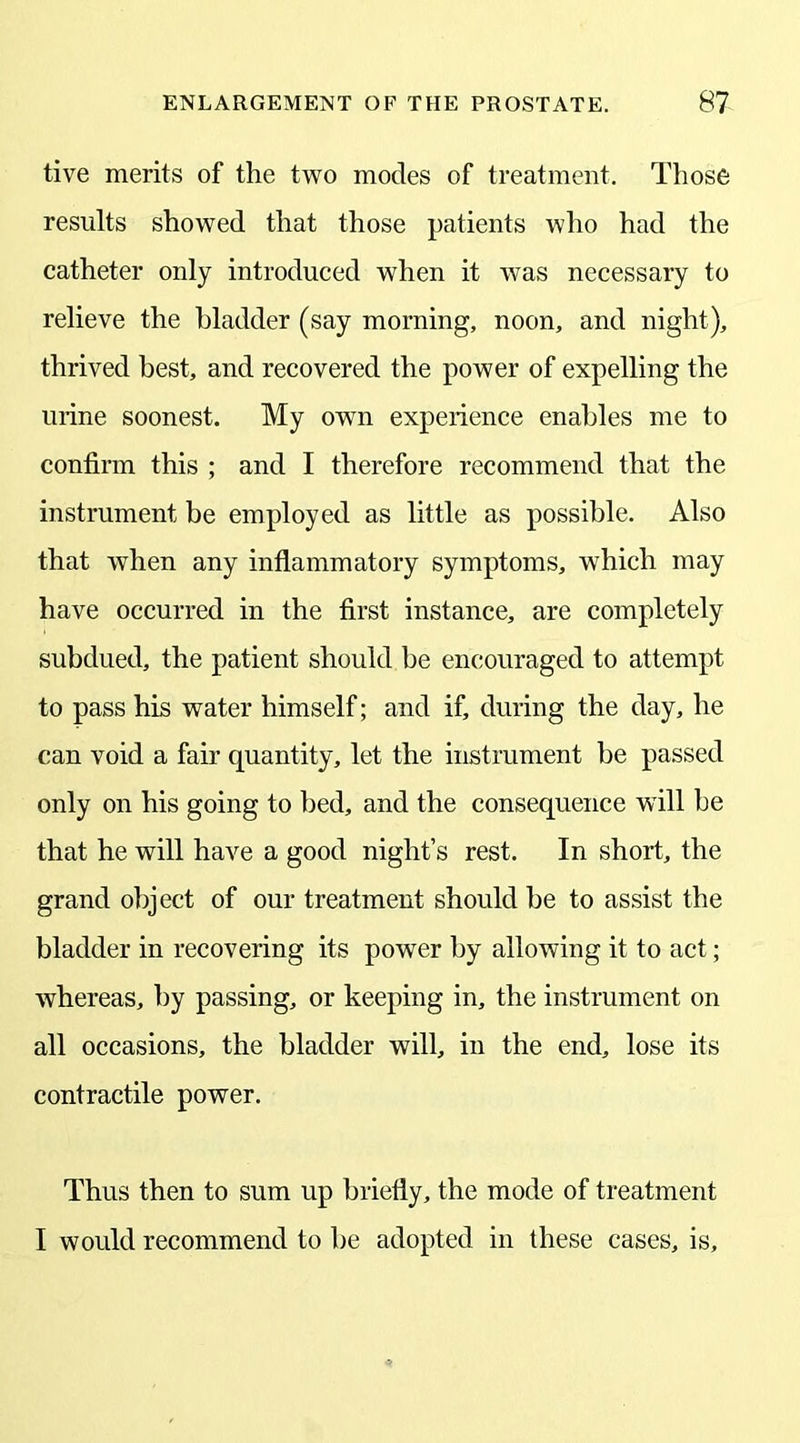 tive merits of the two modes of treatment. Those results showed that those patients who had the catheter only introduced when it was necessary to relieve the bladder (say morning, noon, and night), thrived best, and recovered the power of expelling the urine soonest. My owTn experience enables me to confirm this ; and I therefore recommend that the instrument be employed as little as possible. Also that when any inflammatory symptoms, which may have occurred in the first instance, are completely subdued, the patient should be encouraged to attempt to pass his water himself; and if, during the day, he can void a fair quantity, let the instrument be passed only on his going to bed, and the consequence will be that he will have a good night’s rest. In short, the grand object of our treatment should be to assist the bladder in recovering its power by allowing it to act; whereas, by passing, or keeping in, the instrument on all occasions, the bladder will, in the end, lose its contractile power. Thus then to sum up briefly, the mode of treatment I would recommend to be adopted in these cases, is.