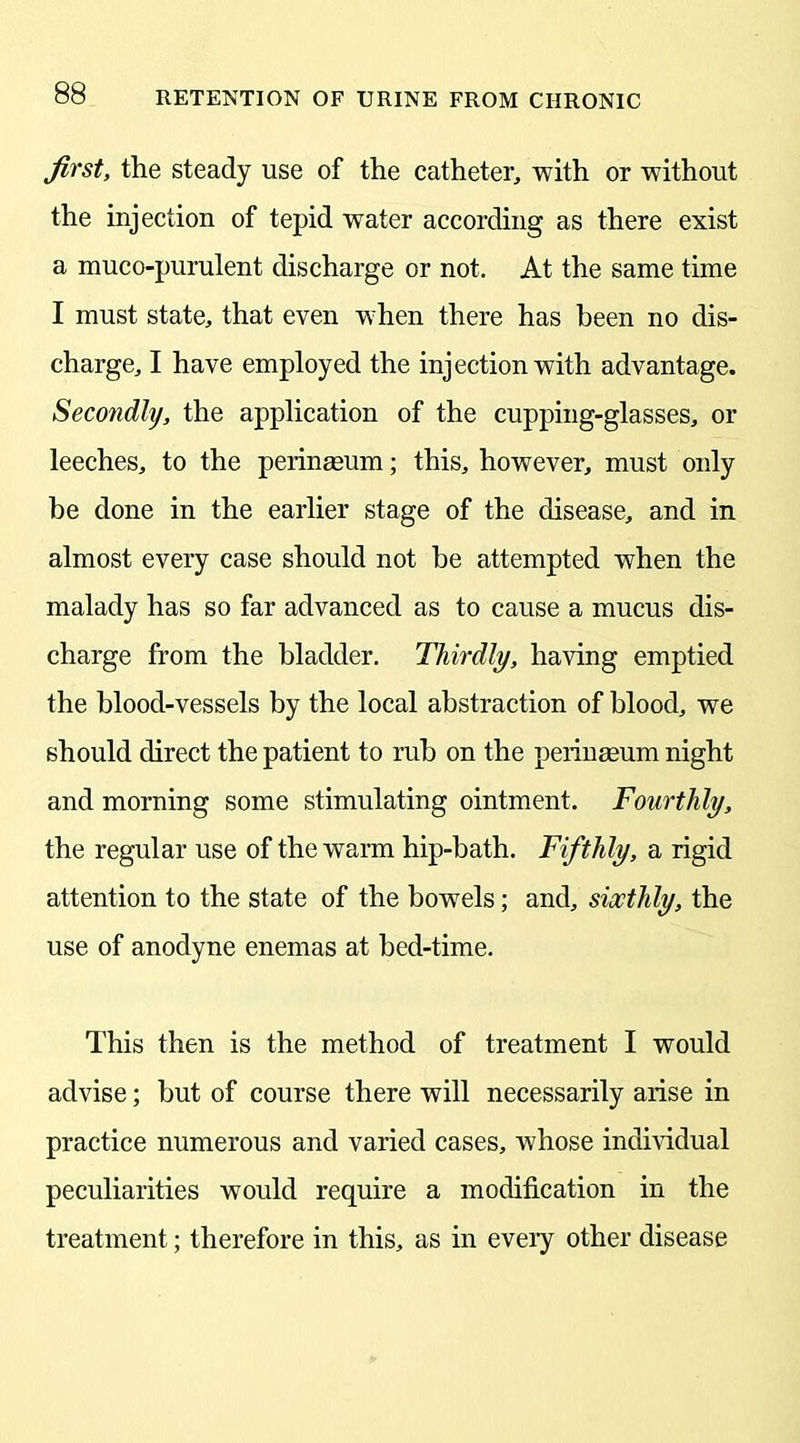 first, the steady use of the catheter, with or without the injection of tepid water according as there exist a muco-purulent discharge or not. At the same time I must state, that even when there has been no dis- charge, I have employed the injection with advantage. Secondly, the application of the cupping-glasses, or leeches, to the perinseum; this, however, must only be done in the earlier stage of the disease, and in almost every case should not he attempted when the malady has so far advanced as to cause a mucus dis- charge from the bladder. Thirdly, having emptied the blood-vessels by the local abstraction of blood, we should direct the patient to rub on the perinmum night and morning some stimulating ointment. Fourthly, the regular use of the warm hip-bath. Fifthly, a rigid attention to the state of the bowels; and, sixthly, the use of anodyne enemas at bed-time. This then is the method of treatment I would advise; but of course there will necessarily arise in practice numerous and varied cases, whose individual peculiarities would require a modification in the treatment; therefore in this, as in eveiy other disease