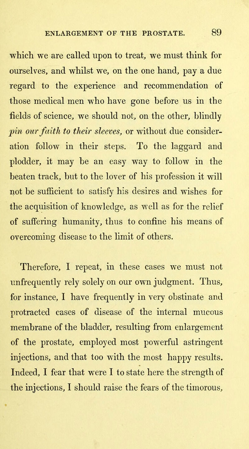 which we are called upon to treat, we must think for ourselves, and whilst we, on the one hand, pay a due regard to the experience and recommendation of those medical men who have gone before us in the fields of science, we should not, on the other, blindly pin our faith to their sleeves, or without due consider- ation follow in their steps. To the laggard and plodder, it may be an easy way to follow in the beaten track, but to the lover of his profession it will not be sufficient to satisfy his desires and wishes for the acquisition of knowledge, as well as for the relief of suffering humanity, thus to confine his means of overcoming disease to the limit of others. Therefore, I repeat, in these cases we must not unfrequently rely solely on our own judgment. Thus, for instance, I have frequently in very obstinate and protracted cases of disease of the internal mucous membrane of the bladder, resulting from enlargement of the prostate, employed most powerful astringent injections, and that too with the most happy results. Indeed, I fear that were I to state here the strength of the injections, I should raise the fears of the timorous.