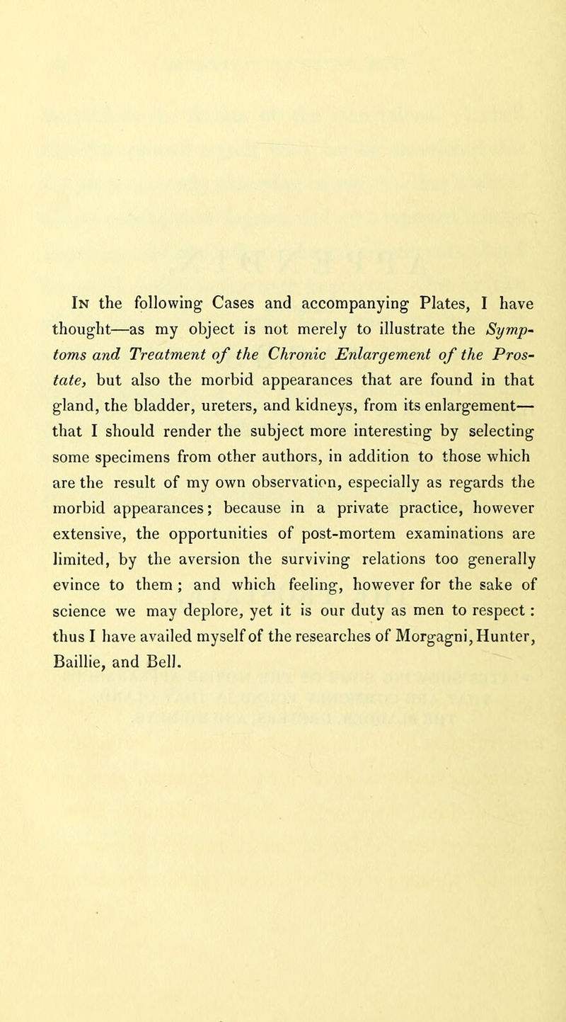 thought—as my object is not merely to illustrate the Symp- toms and Treatment of the Chronic Enlargement of the Pros- tate, but also the morbid appearances that are found in that gland, the bladder, ureters, and kidneys, from its enlargement— that I should render the subject more interesting by selecting some specimens from other authors, in addition to those which are the result of my own observation, especially as regards the morbid appearances; because in a private practice, however extensive, the opportunities of post-mortem examinations are limited, by the aversion the surviving relations too generally evince to them ; and which feeling, however for the sake of science we may deplore, yet it is our duty as men to respect: thus I have availed myself of the researches of Morgagni, Hunter, Baillie, and Bell.