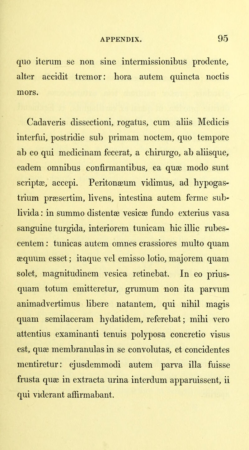 quo iterum se non sine intermissionibus prodente, alter accidit tremor: hora autem quincta noctis mors. Cadaveris dissectioni, rogatus, cum aliis Medicis interfui, postridie sub primam noctem, quo tempore ab eo qui medicinam fecerat, a chirurgo, ab aliisque, eadem omnibus confirmantibus, ea quae modo sunt scriptae, accepi. Peritonaeum vidimus, ad hypogas- trium praesertim, livens, intestina autem ferme sub- livida: in summo distentae vesicae fundo exterius vasa sanguine turgida, interiorem tunicam hie illic rubes- centem : tunicas autem omnes crassiores multo quam aequum esset; itaque vel emisso lotio, majorem quam solet, magnitudinem vesica retinebat. In eo prius- quam totum emitteretur, grumum non ita parvum animadvertimus libere natantem, qui nihil magis quam semilaceram hydatidem, referebat; mihi vero attentius examinanti tenuis polyposa concretio visus est, quae membranulas in se convolutas, et concidentes mentiretur: ejusdemmodi autem parva ilia fuisse frusta quae in extracta urina interdum apparuissent, ii qui viderant affirmabant.