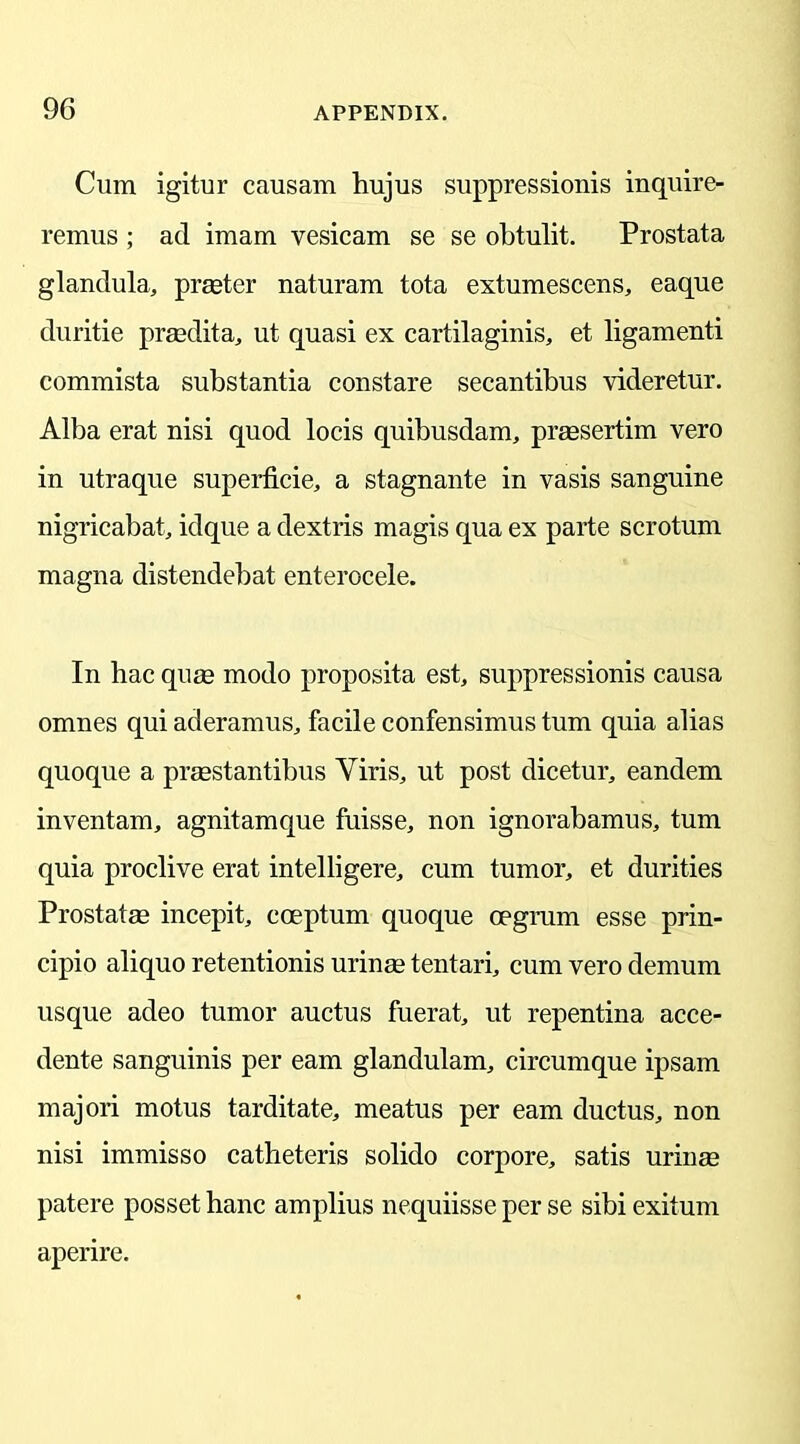 Cum igitur causam hujus suppressions inquire- remus ; ad imam vesicam se se obtulit. Prostata glandula, prater naturam tota extumescens, eaque duritie praedita, ut quasi ex cartilaginis, et ligamenti commista substantia constare secantibus videretur. Alba erat nisi quod locis quibusdam, prassertim vero in utraque superficie, a stagnante in vasis sanguine nigricabat, idque a dextris magis qua ex parte scrotum magna distendebat enterocele. In hac quae modo proposita est, suppressionis causa omnes qui aderamus, facile confensimus turn quia alias quoque a praestantibus Viris, ut post dicetur, eandem inventam, agnitamque fuisse, non ignorabamus, turn quia proclive erat intelligere, cum tumor, et durities Prostatae incepit, coeptum quoque cegrum esse prin- cipio aliquo retentions urinae tentari, cum vero demum usque adeo tumor auctus fuerat, ut repentina acce- dente sanguinis per earn glanclulam, circumque ipsam majori motus tarditate, meatus per earn ductus, non nisi immisso catheteris solido corpore, satis uringe patere posset hanc amplius nequiisse per se sibi exitum aperire.