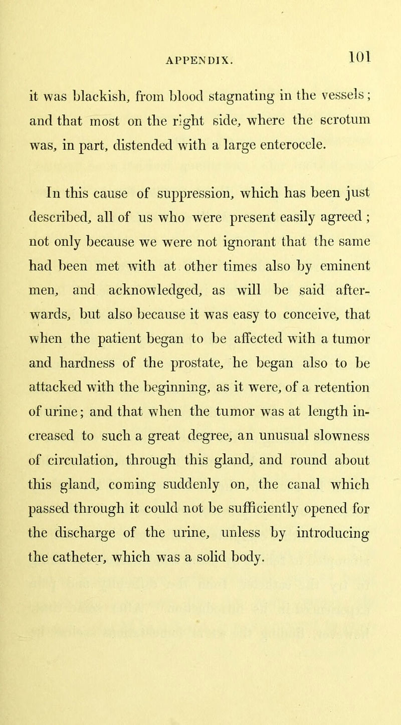 it was blackish, from blood stagnating in the vessels; and that most on the right side, where the scrotum was, in part, distended with a large enterocele. In this cause of suppression, which has been just described, all of us who were present easily agreed ; not only because we were not ignorant that the same had been met with at other times also by eminent men, and acknowledged, as will be said after- wards, but also because it was easy to conceive, that when the patient began to be affected with a tumor and hardness of the prostate, he began also to be attacked with the beginning, as it were, of a retention of urine; and that when the tumor was at length in- creased to such a great degree, an unusual slowness of circulation, through this gland, and round about this gland, coming suddenly on, the canal which passed through it could not be sufficiently opened for the discharge of the urine, unless by introducing the catheter, which was a solid body.