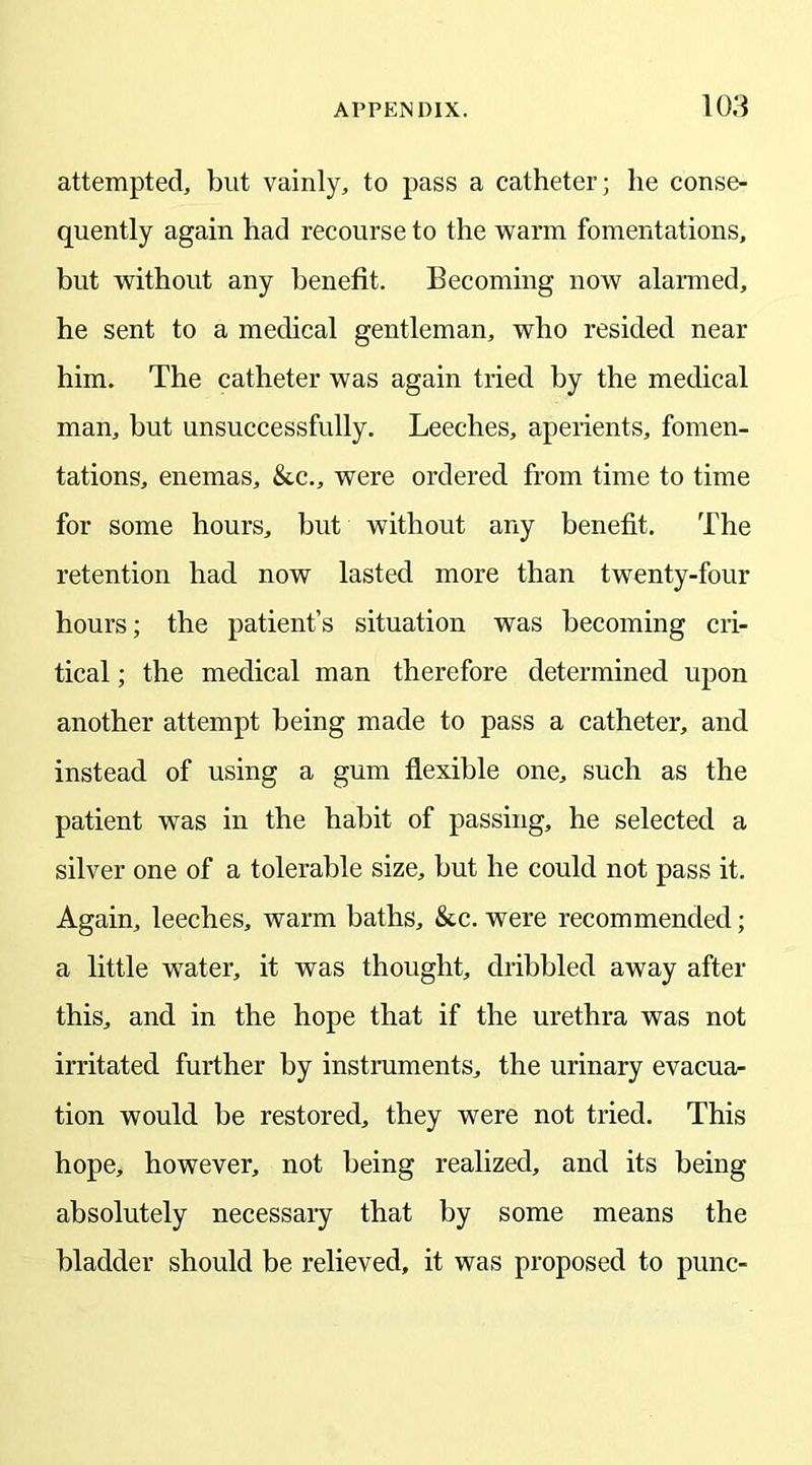 attempted, blit vainly, to pass a catheter; he conse- quently again had recourse to the warm fomentations, but without any benefit. Becoming now alarmed, he sent to a medical gentleman, who resided near him. The catheter was again tried by the medical man, but unsuccessfully. Leeches, aperients, fomen- tations, enemas, &c., were ordered from time to time for some hours, but without any benefit. The retention had now lasted more than twenty-four hours; the patient’s situation was becoming cri- tical ; the medical man therefore determined upon another attempt being made to pass a catheter, and instead of using a gum flexible one, such as the patient was in the habit of passing, he selected a silver one of a tolerable size, but he could not pass it. Again, leeches, warm baths, &c. were recommended; a little wTater, it was thought, dribbled away after this, and in the hope that if the urethra was not irritated further by instruments, the urinary evacua- tion would be restored, they were not tried. This hope, however, not being realized, and its being absolutely necessary that by some means the bladder should be relieved, it was proposed to punc-