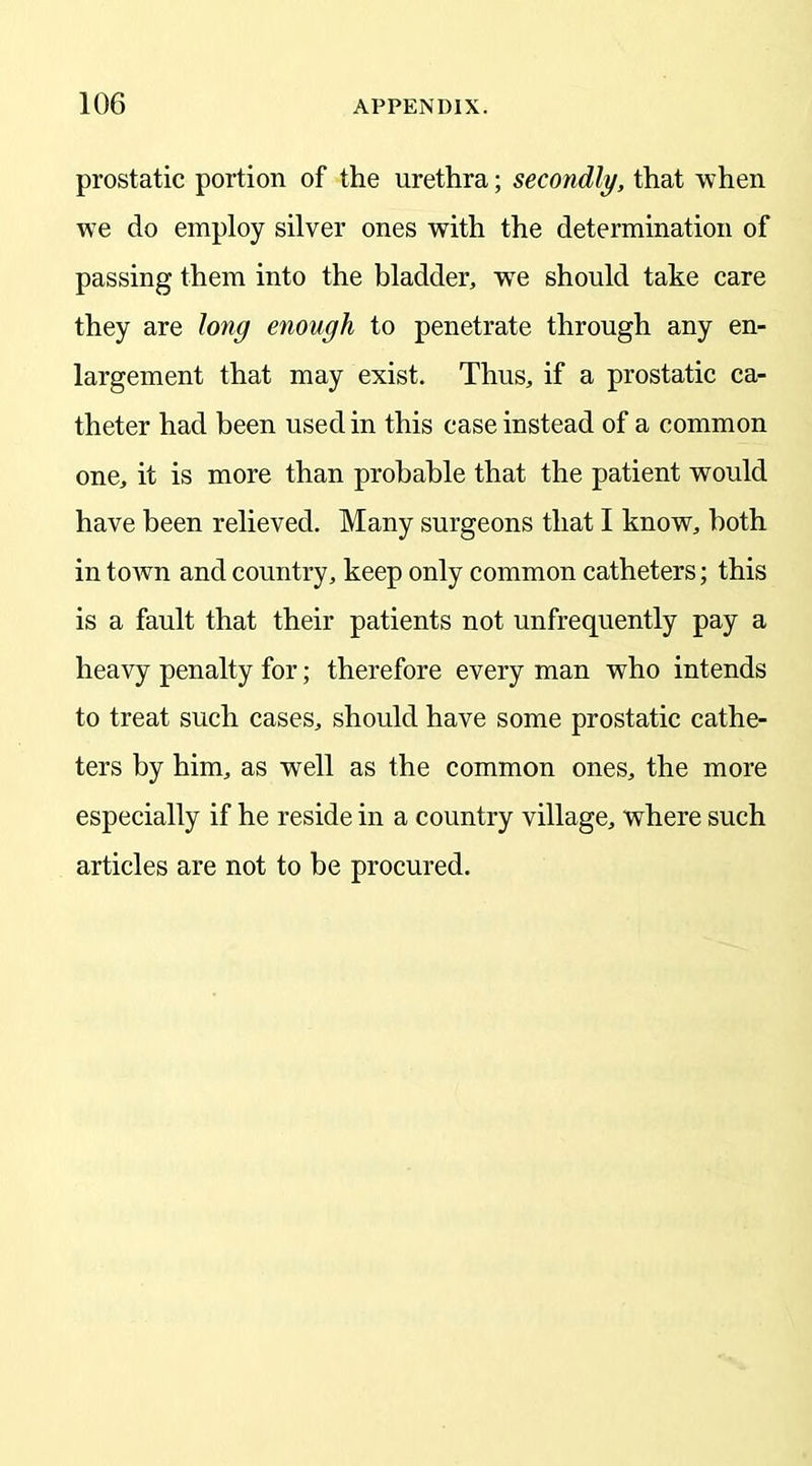 prostatic portion of the urethra; secondly, that when we do employ silver ones with the determination of passing them into the bladder, wTe should take care they are long enough to penetrate through any en- largement that may exist. Thus, if a prostatic ca- theter had been used in this case instead of a common one, it is more than probable that the patient would have been relieved. Many surgeons that I know, both in town and country, keep only common catheters; this is a fault that their patients not unfrequently pay a heavy penalty for; therefore every man who intends to treat such cases, should have some prostatic cathe- ters by him, as well as the common ones, the more especially if he reside in a country village, where such articles are not to be procured.