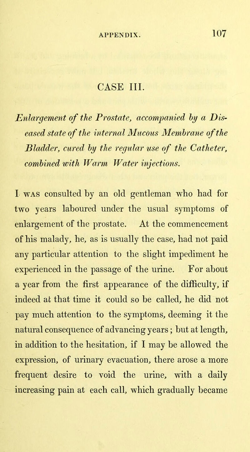 CASE III. Enlargement of the Prostate, accompanied bg a Dis- eased state of the internal Mucous Membrane of the Bladder, cured by the regular use of the Catheter, combined with Warm Water injections. I was consulted by an old gentleman who had for two years laboured under the usual symptoms of enlargement of the prostate. At the commencement of his malady, he, as is usually the case, had not paid any particular attention to the slight impediment he experienced in the passage of the urine. For about a year from the first appearance of the difficulty, if indeed at that time it could so be called, he did not pay much attention to the symptoms, deeming it the natural consequence of advancing years; but at length, in addition to the hesitation, if I may be allowed the expression, of urinary evacuation, there arose a more frequent desire to void the urine, with a daily increasing pain at each call, which gradually became