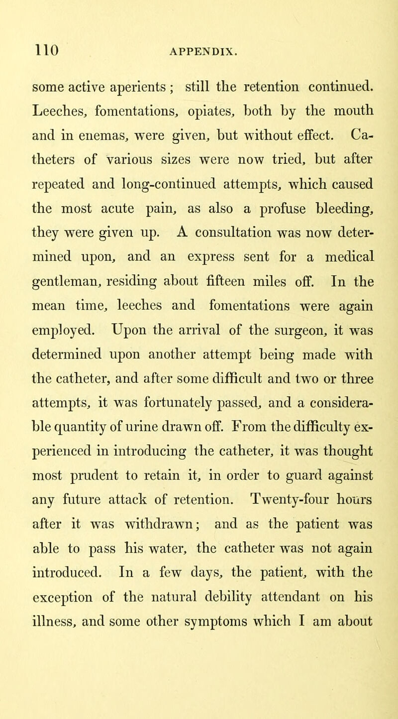 some active aperients ; still the retention continued. Leeches, fomentations, opiates, both by the mouth and in enemas, were given, but without effect. Ca- theters of various sizes were now tried, but after repeated and long-continued attempts, which caused the most acute pain, as also a profuse bleeding, they were given up. A consultation was now deter- mined upon, and an express sent for a medical gentleman, residing about fifteen miles off. In the mean time, leeches and fomentations were again employed. Upon the arrival of the surgeon, it was determined upon another attempt being made with the catheter, and after some difficult and two or three attempts, it was fortunately passed, and a considera- ble quantity of urine drawn off. From the difficulty ex- perienced in introducing the catheter, it was thought most prudent to retain it, in order to guard against any future attack of retention. Twenty-four hours after it was withdrawn; and as the patient was able to pass his water, the catheter was not again introduced. In a few days, the patient, with the exception of the natural debility attendant on his illness, and some other symptoms which I am about