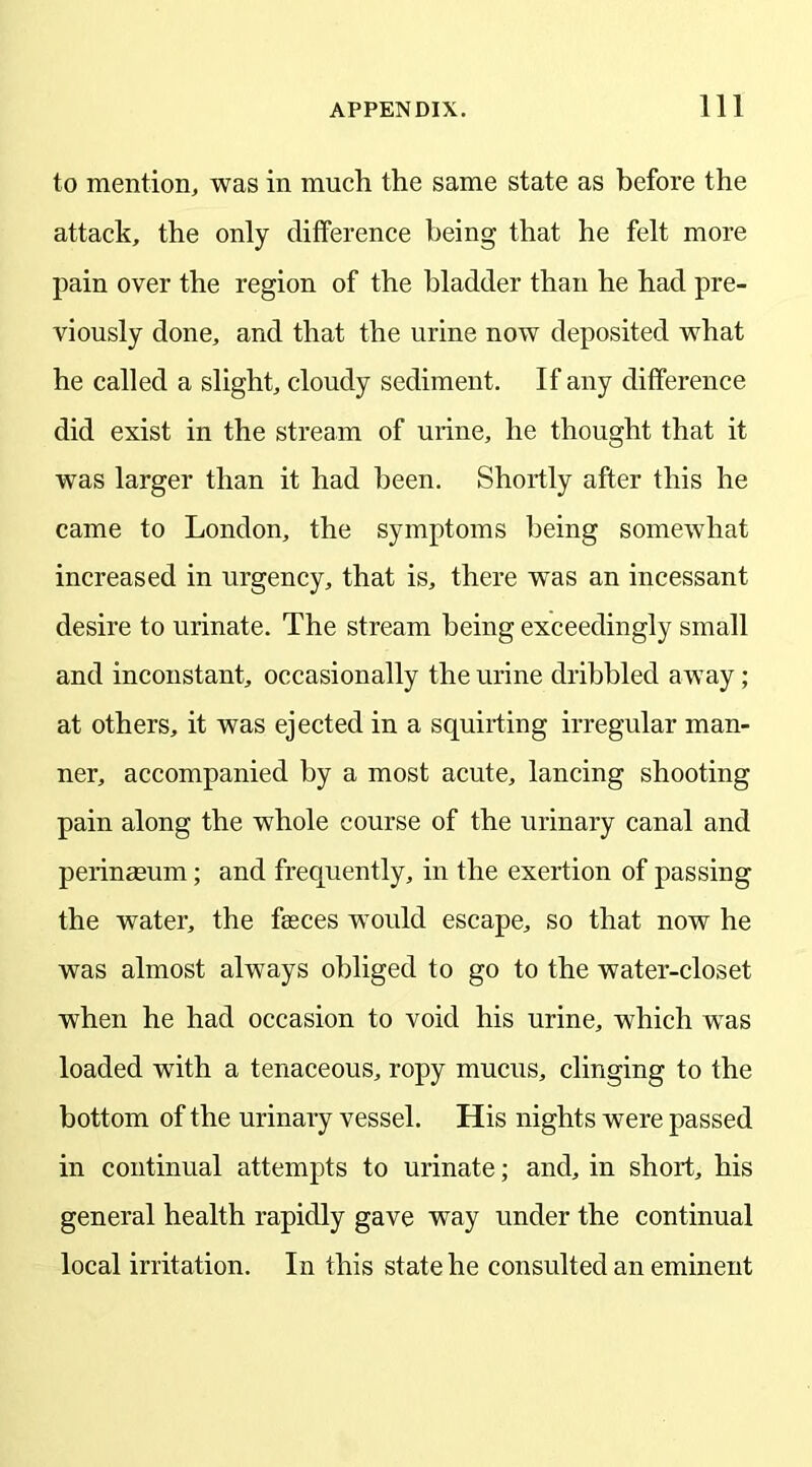 to mention, was in much the same state as before the attack, the only difference being that he felt more pain over the region of the bladder than he had pre- viously done, and that the urine now deposited what he called a slight, cloudy sediment. If any difference did exist in the stream of urine, he thought that it was larger than it had been. Shortly after this he came to London, the symptoms being somewhat increased in urgency, that is, there wTas an incessant desire to urinate. The stream being exceedingly small and inconstant, occasionally the urine dribbled away; at others, it was ejected in a squirting irregular man- ner, accompanied by a most acute, lancing shooting pain along the whole course of the urinary canal and perinasum; and frequently, in the exertion of passing the water, the fasces would escape, so that now he was almost always obliged to go to the water-closet when he had occasion to void his urine, which was loaded with a tenaceous, ropy mucus, clinging to the bottom of the urinary vessel. His nights were passed in continual attempts to urinate; and, in short, his general health rapidly gave way under the continual local irritation. In this state he consulted an eminent