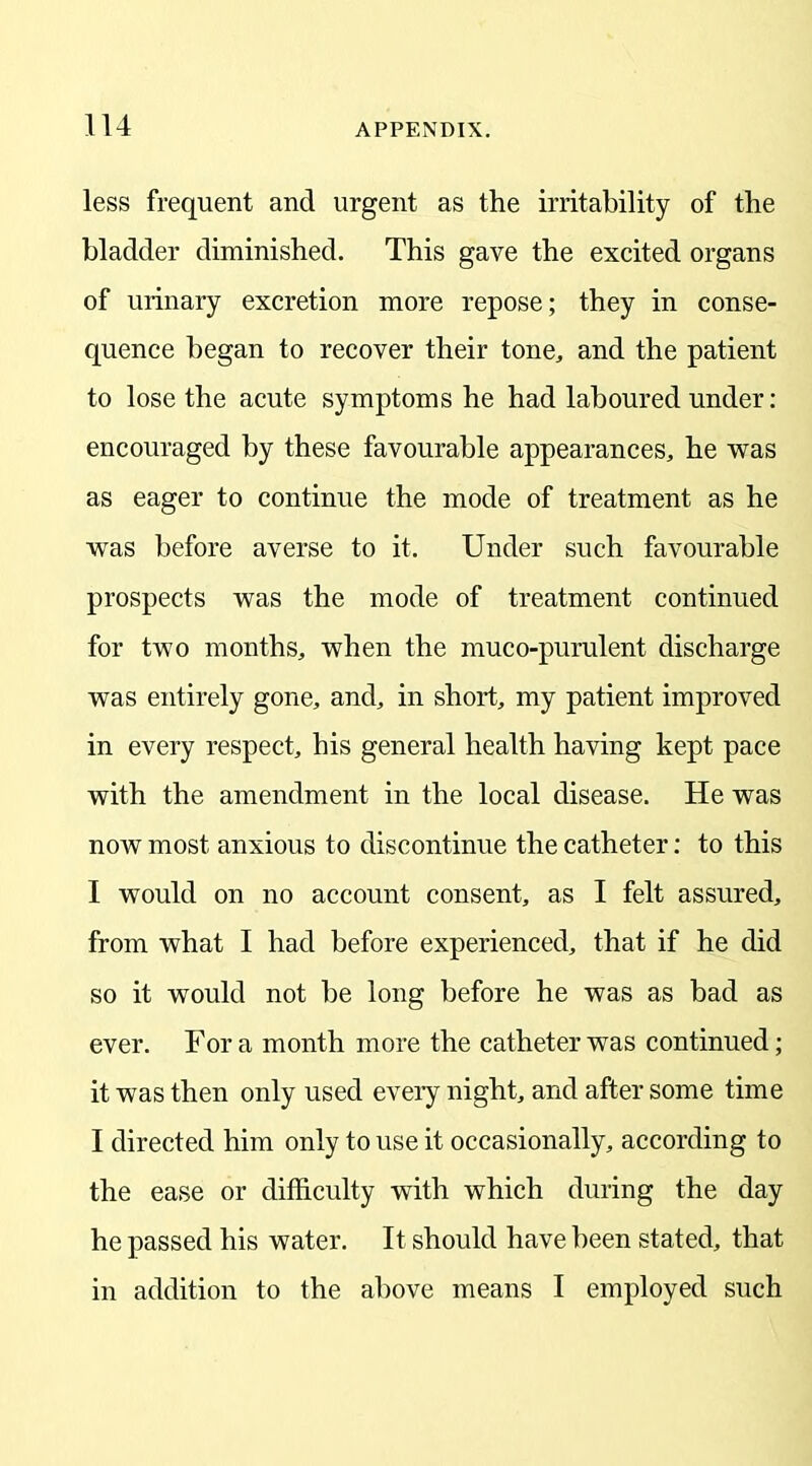 less frequent and urgent as the irritability of the bladder diminished. This gave the excited organs of urinary excretion more repose; they in conse- quence began to recover their tone, and the patient to lose the acute symptoms he had laboured under: encouraged by these favourable appearances, he was as eager to continue the mode of treatment as he was before averse to it. Under such favourable prospects was the mode of treatment continued for two months, when the muco-purulent discharge was entirely gone, and, in short, my patient improved in every respect, his general health having kept pace with the amendment in the local disease. He was now most anxious to discontinue the catheter: to this I would on no account consent, as I felt assured, from what I had before experienced, that if he did so it would not be long before he was as bad as ever. Fora month more the catheter was continued; it was then only used every night, and after some time I directed him only to use it occasionally, according to the ease or difficulty with which during the day he passed his water. It should have been stated, that in addition to the above means I employed such