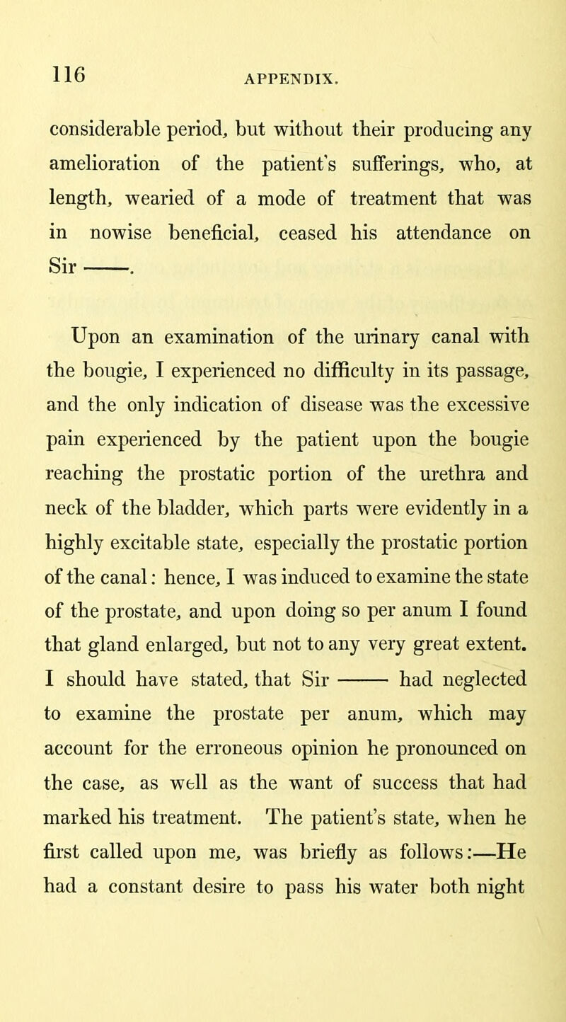 considerable period, but without their producing any amelioration of the patient's sufferings, who, at length, wearied of a mode of treatment that was in nowise beneficial, ceased his attendance on Sir . Upon an examination of the urinary canal with the bougie, I experienced no difficulty in its passage, and the only indication of disease was the excessive pain experienced by the patient upon the bougie reaching the prostatic portion of the urethra and neck of the bladder, which parts were evidently in a highly excitable state, especially the prostatic portion of the canal: hence, I was induced to examine the state of the prostate, and upon doing so per anum I found that gland enlarged, but not to any very great extent. I should have stated, that Sir had neglected to examine the prostate per anum, which may account for the erroneous opinion he pronounced on the case, as well as the want of success that had marked his treatment. The patient’s state, when he first called upon me, was briefly as follows:—He had a constant desire to pass his water both night