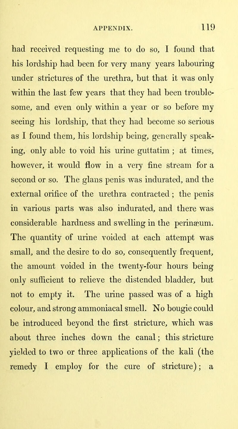 had received requesting me to do so, I found that his lordship had been for very many years labouring under strictures of the urethra, but that it was only within the last few years that they had been trouble- some, and even only within a year or so before my seeing his lordship, that they had become so serious as I found them, his lordship being, generally speak- ing, only able to void his urine guttatim ; at times, however, it would flow in a very fine stream for a second or so. The glans penis was indurated, and the external orifice of the urethra contracted ; the penis in various parts was also indurated, and there was considerable hardness and swelling in the perinauim. The quantity of urine voided at each attempt was small, and the desire to do so, consequently frequent, the amount voided in the twenty-four hours being only sufficient to relieve the distended bladder, but not to empty it. The urine passed was of a high colour, and strong ammoniacal smell. No bougie could be introduced beyond the first stricture, which was about three inches down the canal; this stricture yielded to two or three applications of the kali (the remedy I employ for the cure of stricture); a