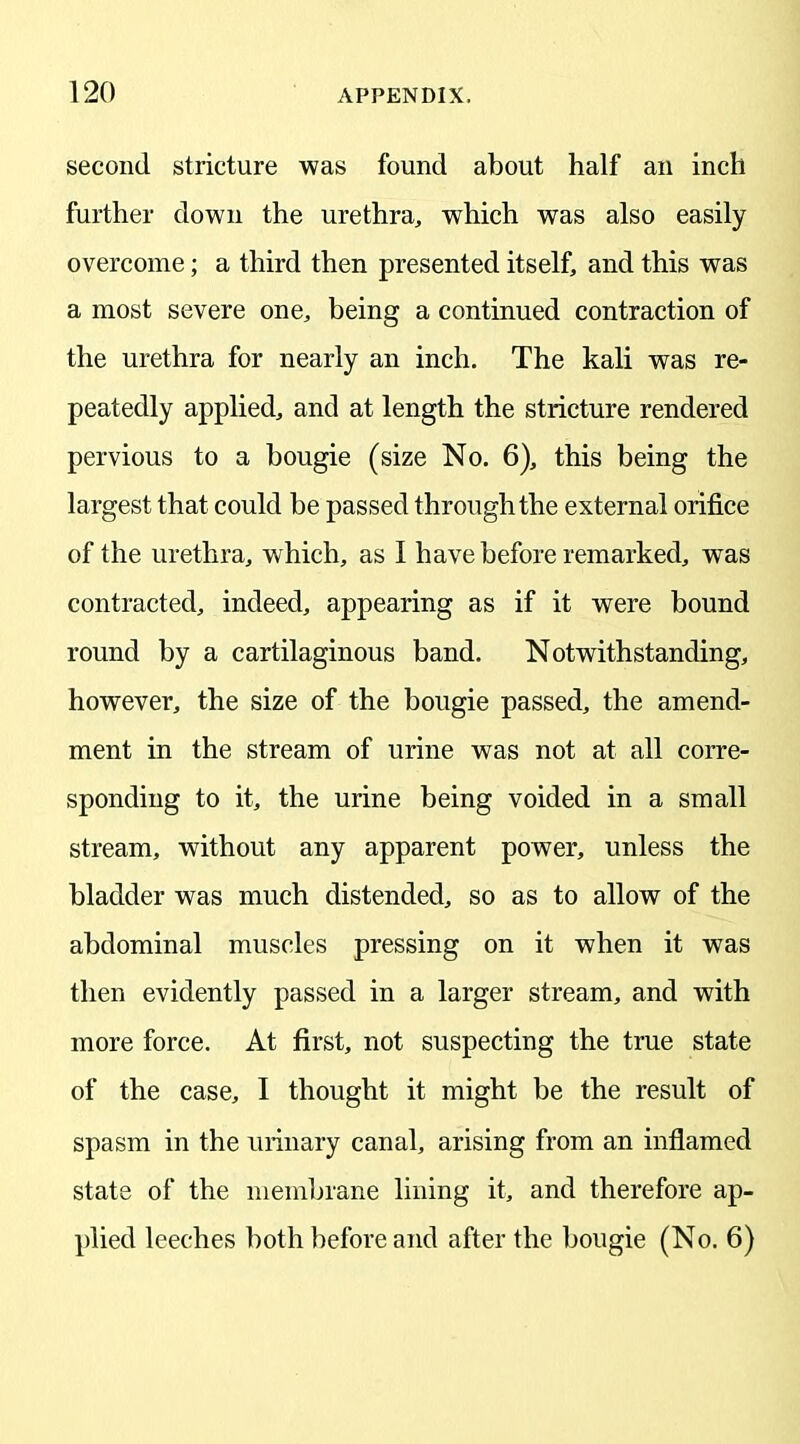 second stricture was found about half an inch further down the urethra, which was also easily overcome; a third then presented itself, and this was a most severe one, being a continued contraction of the urethra for nearly an inch. The kali was re- peatedly applied, and at length the stricture rendered pervious to a bougie (size No. 6), this being the largest that could be passed through the external orifice of the urethra, which, as I have before remarked, was contracted, indeed, appearing as if it were bound round by a cartilaginous band. Notwithstanding, however, the size of the bougie passed, the amend- ment in the stream of urine was not at all corre- sponding to it, the urine being voided in a small stream, without any apparent power, unless the bladder was much distended, so as to allow of the abdominal muscles pressing on it when it was then evidently passed in a larger stream, and with more force. At first, not suspecting the true state of the case, I thought it might be the result of spasm in the urinary canal, arising from an inflamed state of the membrane lining it, and therefore ap- plied leeches both before and after the bougie (No. 6)