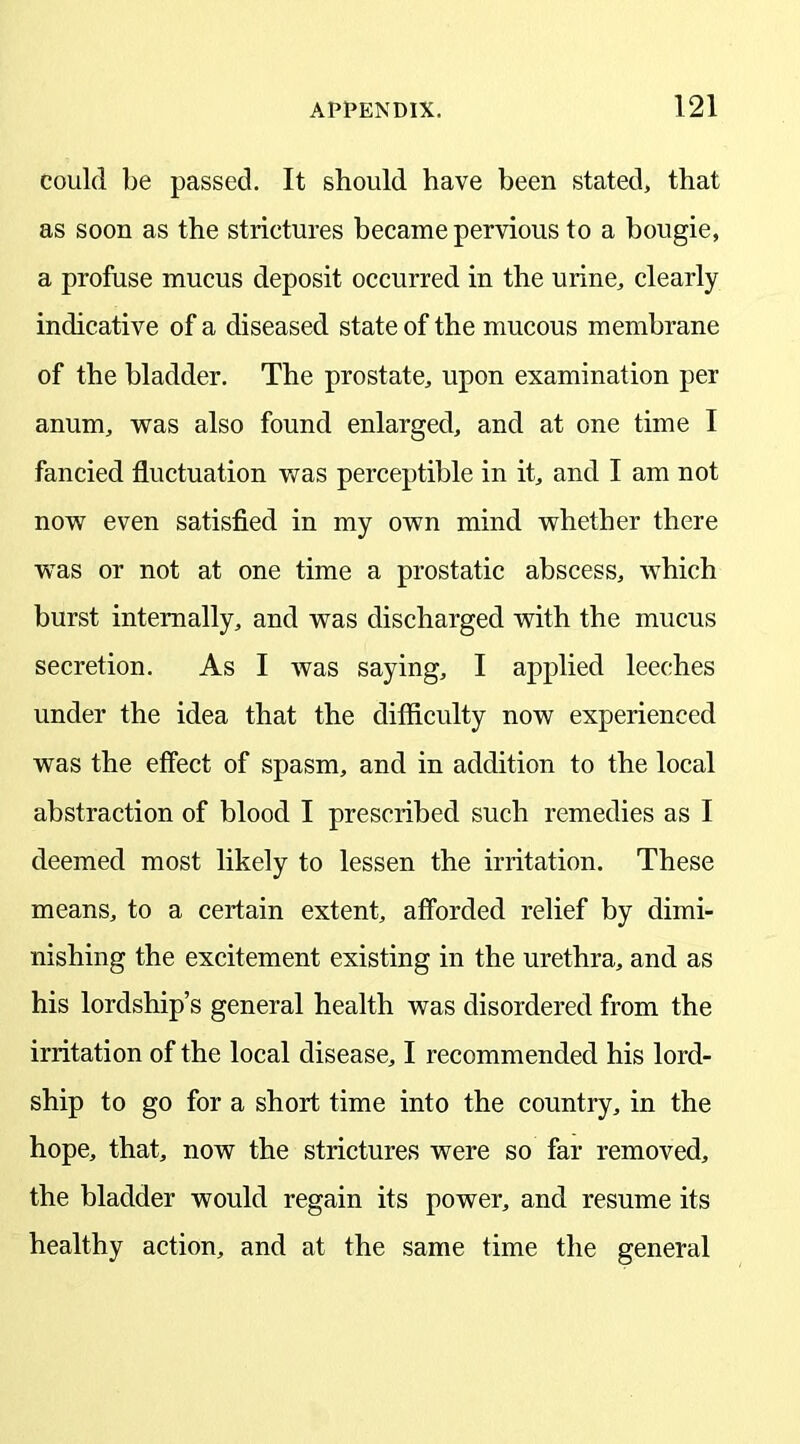 could be passed. It should have been stated, that as soon as the strictures became pervious to a bougie, a profuse mucus deposit occurred in the urine, clearly indicative of a diseased state of the mucous membrane of the bladder. The prostate, upon examination per anum, was also found enlarged, and at one time I fancied fluctuation was perceptible in it, and I am not now even satisfied in my own mind whether there was or not at one time a prostatic abscess, which burst internally, and was discharged with the mucus secretion. As I was saying, I applied leeches under the idea that the difficulty now experienced was the effect of spasm, and in addition to the local abstraction of blood I prescribed such remedies as I deemed most likely to lessen the irritation. These means, to a certain extent, afforded relief by dimi- nishing the excitement existing in the urethra, and as his lordship’s general health was disordered from the irritation of the local disease, I recommended his lord- ship to go for a short time into the country, in the hope, that, now the strictures were so far removed, the bladder would regain its power, and resume its healthy action, and at the same time the general