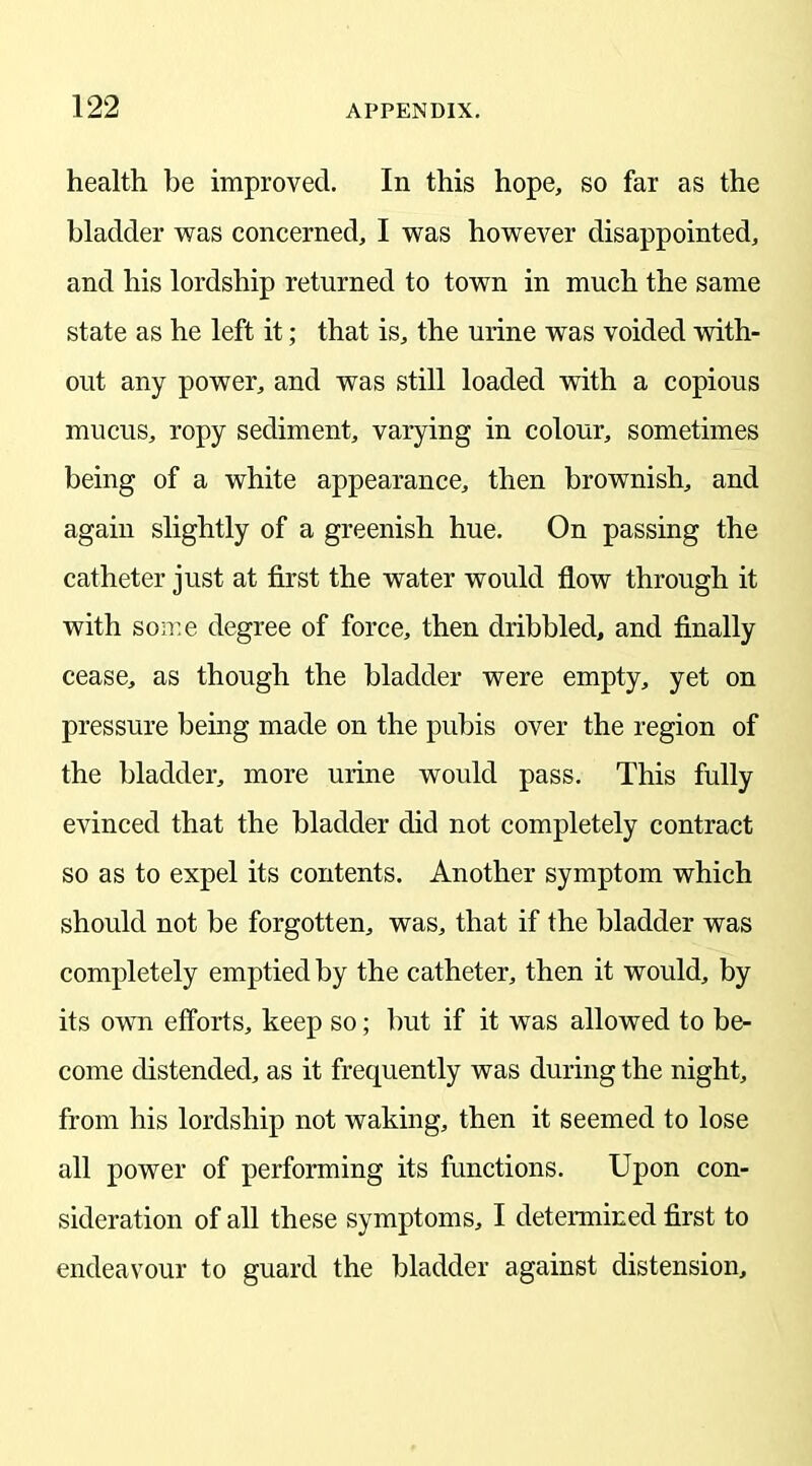 health be improved. In this hope, so far as the bladder was concerned, I was however disappointed, and his lordship returned to town in much the same state as he left it; that is, the urine was voided with- out any power, and was still loaded with a copious mucus, ropy sediment, varying in colour, sometimes being of a white appearance, then brownish, and again slightly of a greenish hue. On passing the catheter just at first the water would flow through it with some degree of force, then dribbled, and finally cease, as though the bladder were empty, yet on pressure being made on the pubis over the region of the bladder, more urine would pass. This fully evinced that the bladder did not completely contract so as to expel its contents. Another symptom which should not be forgotten, was, that if the bladder was completely emptied by the catheter, then it would, by its own efforts, keep so; but if it was allowed to be- come distended, as it frequently was during the night, from his lordship not waking, then it seemed to lose all power of performing its functions. Upon con- sideration of all these symptoms, I determined first to endeavour to guard the bladder against distension.