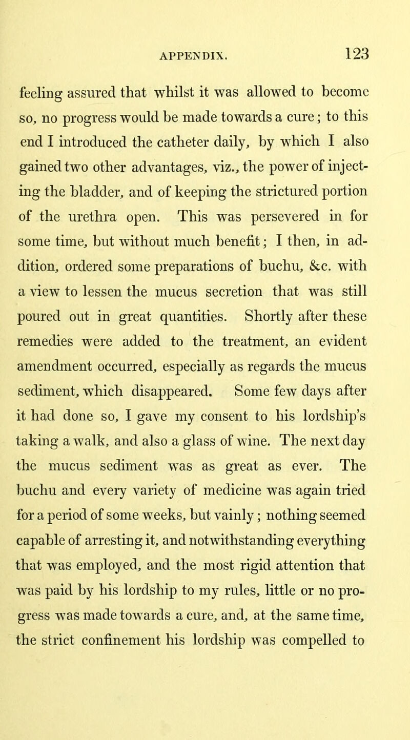 feeling assured that whilst it was allowed to become so, no progress would be made towards a cure; to this end I introduced the catheter daily, by which I also gained two other advantages, viz., the power of inject- ing the bladder, and of keeping the strictured portion of the urethra open. This was persevered in for some time, but without much benefit; I then, in ad- dition, ordered some preparations of buchu, &c. with a view to lessen the mucus secretion that was still poured out in great quantities. Shortly after these remedies were added to the treatment, an evident amendment occurred, especially as regards the mucus sediment, which disappeared. Some few days after it had done so, I gave my consent to his lordship’s taking a walk, and also a glass of wine. The next day the mucus sediment was as great as ever. The buchu and every variety of medicine was again tried for a period of some weeks, but vainly; nothing seemed capable of arresting it, and notwithstanding everything that was employed, and the most rigid attention that was paid by his lordship to my rules, little or no pro- gress was made towards a cure, and, at the same time, the strict confinement his lordship was compelled to