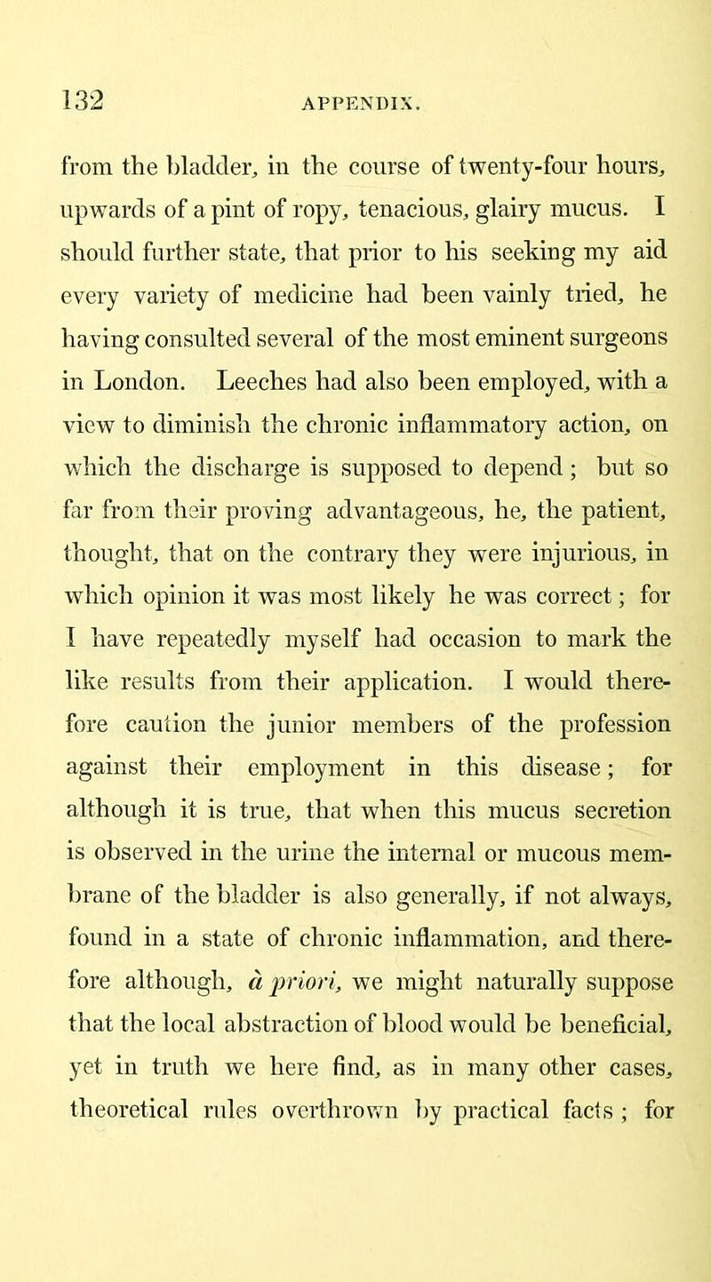 from the bladder, in the course of twenty-four hours, upwards of a pint of ropy, tenacious, glairy mucus. I should further state, that prior to his seeking my aid every variety of medicine had been vainly tried, he having consulted several of the most eminent surgeons in London. Leeches had also been employed, with a view to diminish the chronic inflammatory action, on which the discharge is supposed to depend; but so far from their proving advantageous, he, the patient, thought, that on the contrary they were injurious, in which opinion it was most likely he was correct; for I have repeatedly myself had occasion to mark the like results from their application. I would there- fore caution the junior members of the profession against their employment in this disease; for although it is true, that when this mucus secretion is observed in the urine the internal or mucous mem- brane of the bladder is also generally, if not always, found in a state of chronic inflammation, and there- fore although, a priori, we might naturally suppose that the local abstraction of blood would be beneficial, yet in truth we here find, as in many other cases, theoretical rules overthrown by practical facts ; for