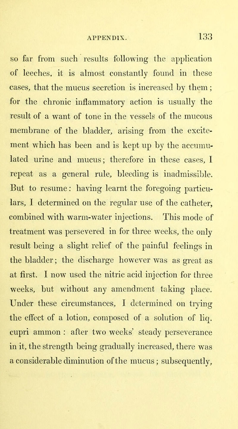 so far from such results following the application of leeches, it is almost constantly found in these cases, that the mucus secretion is increased by them ; for the chronic inflammatory action is usually the result of a want of tone in the vessels of the mucous membrane of the bladder, arising from the excite- ment which has been and is kept up by the accumu- lated urine and mucus; therefore in these cases, I repeat as a general rule, bleeding is inadmissible. But to resume: having learnt the foregoing particu- lars, I determined on the regular use of the catheter, combined with warm-water injections. This mode of treatment was persevered in for three weeks, the only result being a slight relief of the painful feelings in the bladder; the discharge however was as great as at first. I now used the nitric acid injection for three weeks, but without any amendment taking place. Under these circumstances, I determined on trying the effect of a lotion, composed of a solution of liq. cupri ammon : after two weeks’ steady perseverance in it, the strength being gradually increased, there was a considerable diminution of the mucus; subsequently.