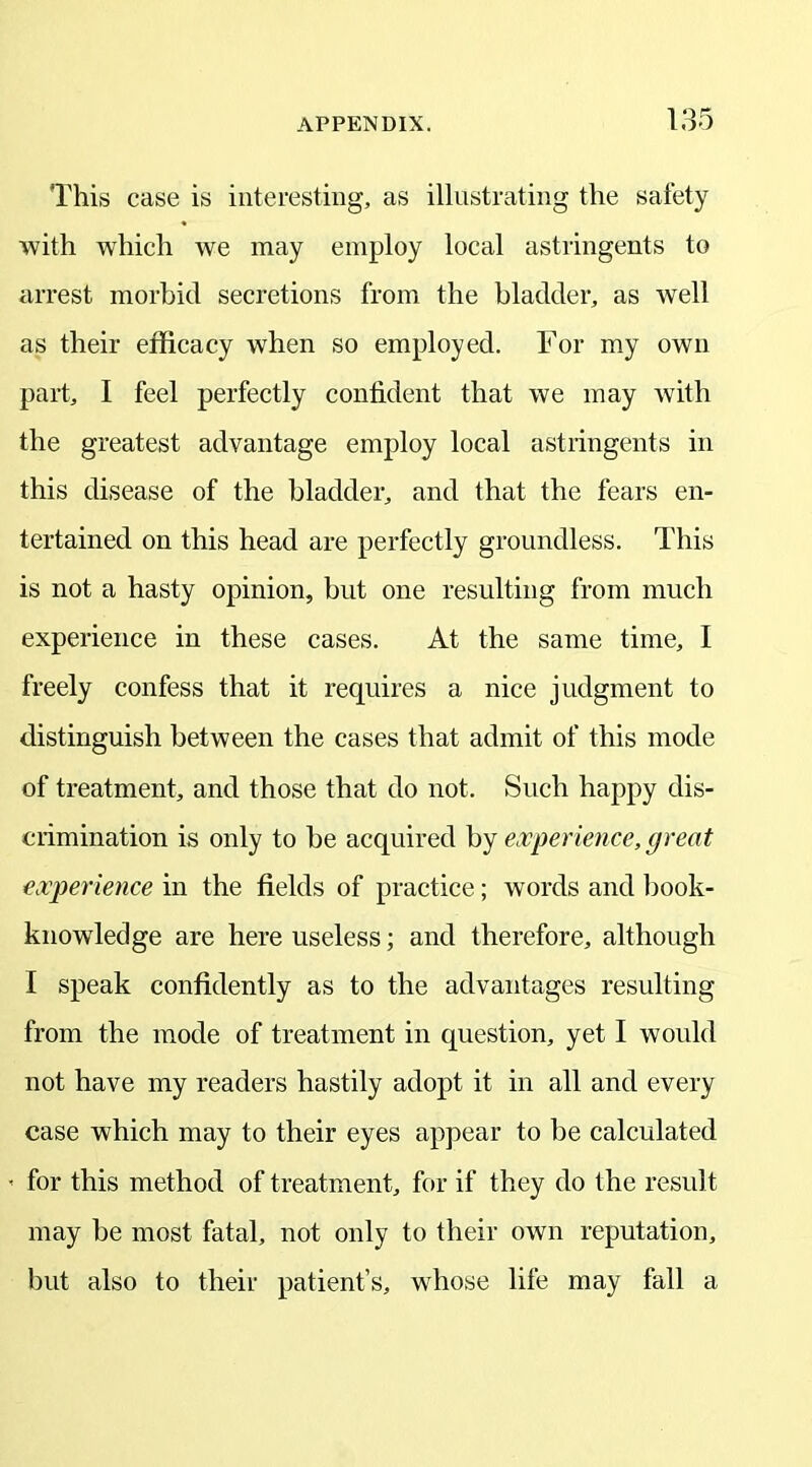 This case is interesting, as illustrating the safety with which we may employ local astringents to arrest morbid secretions from the bladder, as well as their efficacy when so employed. For my own part, I feel perfectly confident that we may with the greatest advantage employ local astringents in this disease of the bladder, and that the fears en- tertained on this head are perfectly groundless. This is not a hasty opinion, but one resulting from much experience in these cases. At the same time, I freely confess that it requires a nice judgment to distinguish between the cases that admit of this mode of treatment, and those that do not. Such happy dis- crimination is only to be acquired by experience, great experience in the fields of practice; words and book- knowledge are here useless; and therefore, although I speak confidently as to the advantages resulting from the mode of treatment in question, yet I would not have my readers hastily adopt it in all and every case which may to their eyes appear to be calculated - for this method of treatment, for if they do the result may be most fatal, not only to their own reputation, but also to their patient’s, whose life may fall a