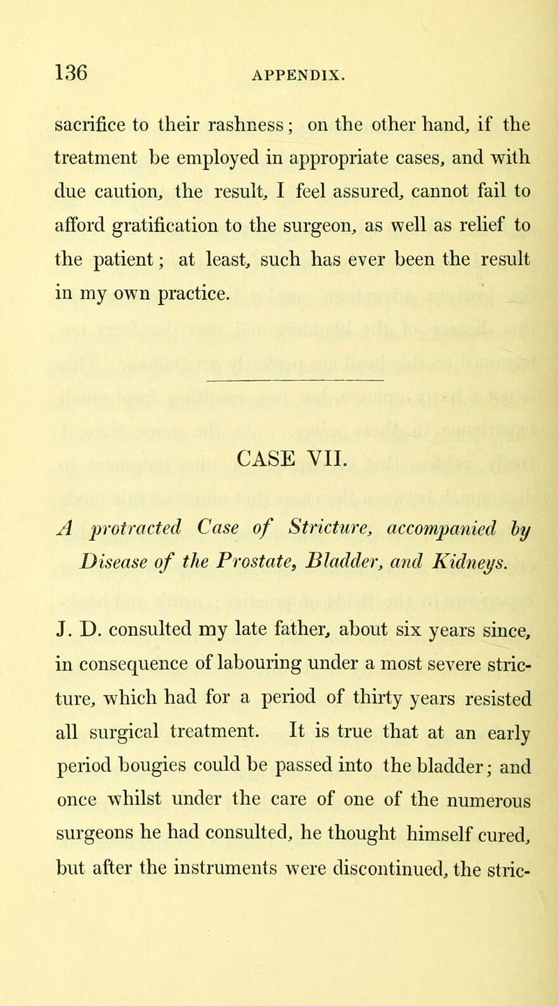 sacrifice to their rashness; on the other hand, if the treatment he employed in appropriate cases, and with due caution, the result, I feel assured, cannot fail to afford gratification to the surgeon, as well as relief to the patient; at least, such has ever been the result in my own practice. CASE VII. A protracted Case of Stricture, accompanied by Disease of the Prostate, Bladder, and Kidneys. J. D. consulted my late father, about six years since, in consequence of labouring under a most severe stric- ture, which had for a period of thirty years resisted all surgical treatment. It is true that at an early period bougies could be passed into the bladder; and once whilst under the care of one of the numerous surgeons he had consulted, he thought himself cured, but after the instruments were discontinued, the stric-