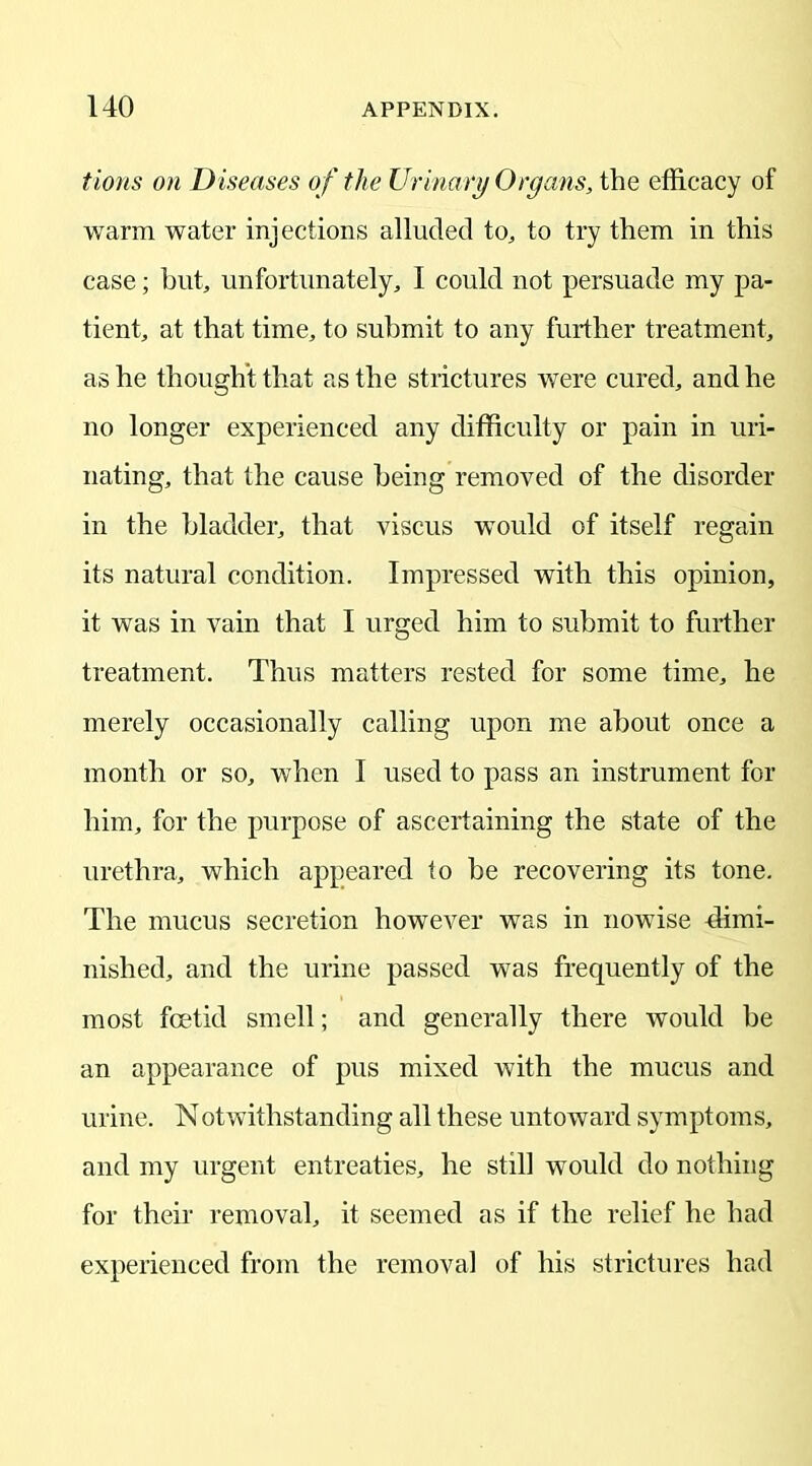 turns on Diseases of the Urinary Organs, the efficacy of warm water injections alluded to, to try them in this case; but, unfortunately, I could not persuade my pa- tient, at that time, to submit to any further treatment, as he thought that as the strictures were cured, and he no longer experienced any difficulty or pain in uri- nating, that the cause being removed of the disorder in the bladder, that viscus would of itself regain its natural condition. Impressed with this opinion, it was in vain that I urged him to submit to further treatment. Thus matters rested for some time, he merely occasionally calling upon me about once a month or so, when I used to pass an instrument for him, for the purpose of ascertaining the state of the urethra, which appeared to be recovering its tone. The mucus secretion however was in nowise dimi- nished, and the urine passed was frequently of the most foetid smell; and generally there would be an appearance of pus mixed with the mucus and urine. Notwithstanding all these untoward symptoms, and my urgent entreaties, he still would do nothing for their removal, it seemed as if the relief he had experienced from the removal of his strictures had